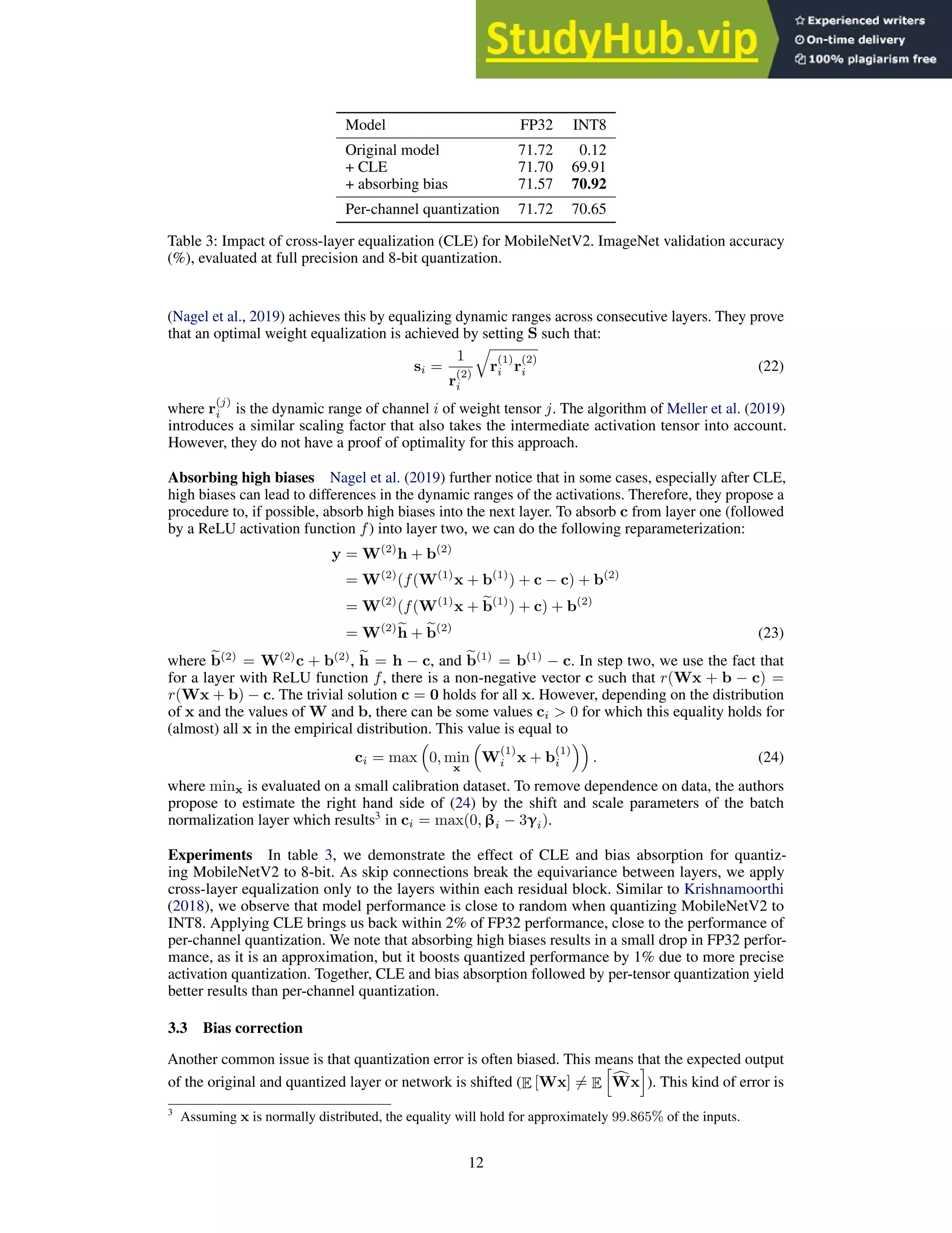 Model FP32 INT8
Original model 71.72 0.12
+ CLE 71.70 69.91
+ absorbing bias 71.57 70.92
Per-channel quantization 71.72 70.65
Table 3: Impact of cross-layer equalization (CLE) for MobileNetV2. ImageNet validation accuracy
(%), evaluated at full precision and 8-bit quantization.
(Nagel et al., 2019) achieves this by equalizing dynamic ranges across consecutive layers. They prove
that an optimal weight equalization is achieved by setting S such that:
si =
1
r
(2)
i
q
r
(1)
i r
(2)
i (22)
where r
(j)
i is the dynamic range of channel i of weight tensor j. The algorithm of Meller et al. (2019)
introduces a similar scaling factor that also takes the intermediate activation tensor into account.
However, they do not have a proof of optimality for this approach.
Absorbing high biases Nagel et al. (2019) further notice that in some cases, especially after CLE,
high biases can lead to differences in the dynamic ranges of the activations. Therefore, they propose a
procedure to, if possible, absorb high biases into the next layer. To absorb c from layer one (followed
by a ReLU activation function f) into layer two, we can do the following reparameterization:
y = W(2)
h + b(2)
= W(2)
(f(W(1)
x + b(1)
) + c − c) + b(2)
= W(2)
(f(W(1)
x + e
b(1)
) + c) + b(2)
= W(2)e
h + e
b(2)
(23)
where e
b(2)
= W(2)
c + b(2)
, e
h = h − c, and e
b(1)
= b(1)
− c. In step two, we use the fact that
for a layer with ReLU function f, there is a non-negative vector c such that r(Wx + b − c) =
r(Wx + b) − c. The trivial solution c = 0 holds for all x. However, depending on the distribution
of x and the values of W and b, there can be some values ci  0 for which this equality holds for
(almost) all x in the empirical distribution. This value is equal to
ci = max

0, min
x

W
(1)
i x + b
(1)
i

. (24)
where minx is evaluated on a small calibration dataset. To remove dependence on data, the authors
propose to estimate the right hand side of (24) by the shift and scale parameters of the batch
normalization layer which results3
in ci = max(0, βi − 3γi).
Experiments In table 3, we demonstrate the effect of CLE and bias absorption for quantiz-
ing MobileNetV2 to 8-bit. As skip connections break the equivariance between layers, we apply
cross-layer equalization only to the layers within each residual block. Similar to Krishnamoorthi
(2018), we observe that model performance is close to random when quantizing MobileNetV2 to
INT8. Applying CLE brings us back within 2% of FP32 performance, close to the performance of
per-channel quantization. We note that absorbing high biases results in a small drop in FP32 perfor-
mance, as it is an approximation, but it boosts quantized performance by 1% due to more precise
activation quantization. Together, CLE and bias absorption followed by per-tensor quantization yield
better results than per-channel quantization.
3.3 Bias correction
Another common issue is that quantization error is often biased. This means that the expected output
of the original and quantized layer or network is shifted (E [Wx] 6= E
h
c
Wx
i
). This kind of error is
3
Assuming x is normally distributed, the equality will hold for approximately 99.865% of the inputs.
12
 