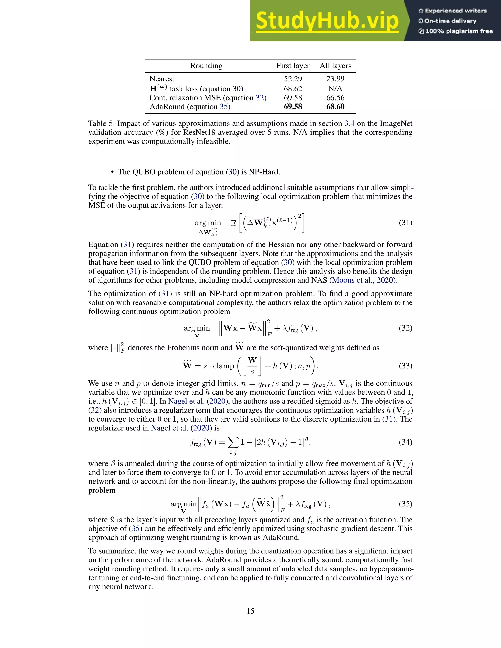 Rounding First layer All layers
Nearest 52.29 23.99
H(w)
task loss (equation 30) 68.62 N/A
Cont. relaxation MSE (equation 32) 69.58 66.56
AdaRound (equation 35) 69.58 68.60
Table 5: Impact of various approximations and assumptions made in section 3.4 on the ImageNet
validation accuracy (%) for ResNet18 averaged over 5 runs. N/A implies that the corresponding
experiment was computationally infeasible.
• The QUBO problem of equation (30) is NP-Hard.
To tackle the first problem, the authors introduced additional suitable assumptions that allow simpli-
fying the objective of equation (30) to the following local optimization problem that minimizes the
MSE of the output activations for a layer.
arg min
∆W
(ℓ)
k,:
E

∆W
(ℓ)
k,: x(ℓ−1)
2

(31)
Equation (31) requires neither the computation of the Hessian nor any other backward or forward
propagation information from the subsequent layers. Note that the approximations and the analysis
that have been used to link the QUBO problem of equation (30) with the local optimization problem
of equation (31) is independent of the rounding problem. Hence this analysis also benefits the design
of algorithms for other problems, including model compression and NAS (Moons et al., 2020).
The optimization of (31) is still an NP-hard optimization problem. To find a good approximate
solution with reasonable computational complexity, the authors relax the optimization problem to the
following continuous optimization problem
arg min
V
Wx − f
Wx
2
F
+ λfreg (V) , (32)
where k·k
2
F denotes the Frobenius norm and f
W are the soft-quantized weights defined as
f
W = s · clamp

W
s

+ h (V) ; n, p

. (33)
We use n and p to denote integer grid limits, n = qmin/s and p = qmax/s. Vi,j is the continuous
variable that we optimize over and h can be any monotonic function with values between 0 and 1,
i.e., h (Vi,j) ∈ [0, 1]. In Nagel et al. (2020), the authors use a rectified sigmoid as h. The objective of
(32) also introduces a regularizer term that encourages the continuous optimization variables h (Vi,j)
to converge to either 0 or 1, so that they are valid solutions to the discrete optimization in (31). The
regularizer used in Nagel et al. (2020) is
freg (V) =
X
i,j
1 − |2h (Vi,j) − 1|β
, (34)
where β is annealed during the course of optimization to initially allow free movement of h (Vi,j)
and later to force them to converge to 0 or 1. To avoid error accumulation across layers of the neural
network and to account for the non-linearity, the authors propose the following final optimization
problem
arg min
V
fa (Wx) − fa

f
Wx̂
 2
F
+ λfreg (V) , (35)
where x̂ is the layer’s input with all preceding layers quantized and fa is the activation function. The
objective of (35) can be effectively and efficiently optimized using stochastic gradient descent. This
approach of optimizing weight rounding is known as AdaRound.
To summarize, the way we round weights during the quantization operation has a significant impact
on the performance of the network. AdaRound provides a theoretically sound, computationally fast
weight rounding method. It requires only a small amount of unlabeled data samples, no hyperparame-
ter tuning or end-to-end finetuning, and can be applied to fully connected and convolutional layers of
any neural network.
15
 