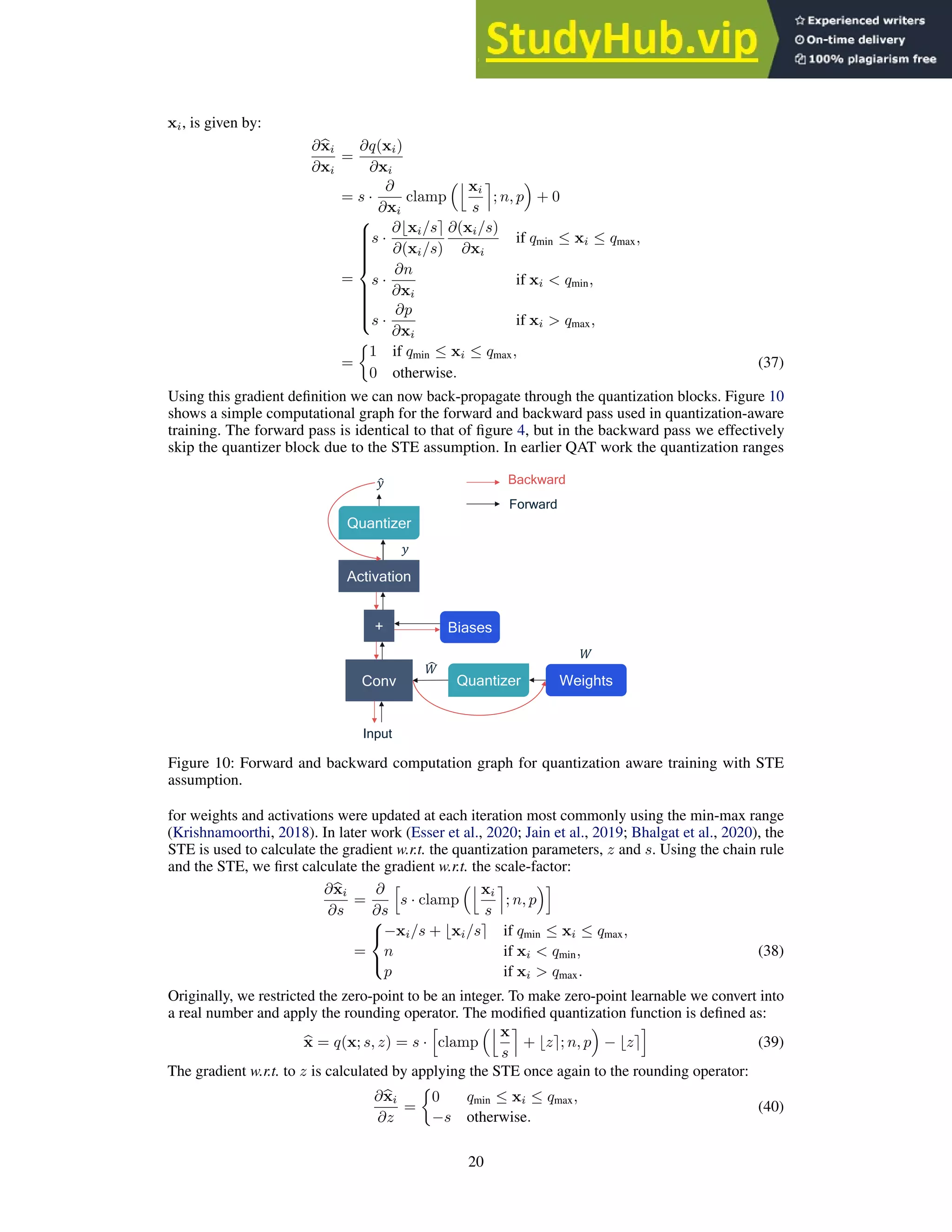 xi, is given by:
∂b
xi
∂xi
=
∂q(xi)
∂xi
= s ·
∂
∂xi
clamp
jxi
s
m
; n, p

+ 0
=















s ·
∂⌊xi/s⌉
∂(xi/s)
∂(xi/s)
∂xi
if qmin ≤ xi ≤ qmax,
s ·
∂n
∂xi
if xi  qmin,
s ·
∂p
∂xi
if xi  qmax,
=

1 if qmin ≤ xi ≤ qmax,
0 otherwise.
(37)
Using this gradient definition we can now back-propagate through the quantization blocks. Figure 10
shows a simple computational graph for the forward and backward pass used in quantization-aware
training. The forward pass is identical to that of figure 4, but in the backward pass we effectively
skip the quantizer block due to the STE assumption. In earlier QAT work the quantization ranges
Conv Weights
Input
Biases
+
Activation
Quantizer
Quantizer
#
$
$
%

% Backward
Forward
Figure 10: Forward and backward computation graph for quantization aware training with STE
assumption.
for weights and activations were updated at each iteration most commonly using the min-max range
(Krishnamoorthi, 2018). In later work (Esser et al., 2020; Jain et al., 2019; Bhalgat et al., 2020), the
STE is used to calculate the gradient w.r.t. the quantization parameters, z and s. Using the chain rule
and the STE, we first calculate the gradient w.r.t. the scale-factor:
∂b
xi
∂s
=
∂
∂s
h
s · clamp
jxi
s
m
; n, p
i
=



−xi/s + ⌊xi/s⌉ if qmin ≤ xi ≤ qmax,
n if xi  qmin,
p if xi  qmax.
(38)
Originally, we restricted the zero-point to be an integer. To make zero-point learnable we convert into
a real number and apply the rounding operator. The modified quantization function is defined as:
b
x = q(x; s, z) = s ·
h
clamp
jx
s
m
+ ⌊z⌉; n, p

− ⌊z⌉
i
(39)
The gradient w.r.t. to z is calculated by applying the STE once again to the rounding operator:
∂b
xi
∂z
=

0 qmin ≤ xi ≤ qmax,
−s otherwise.
(40)
20
 