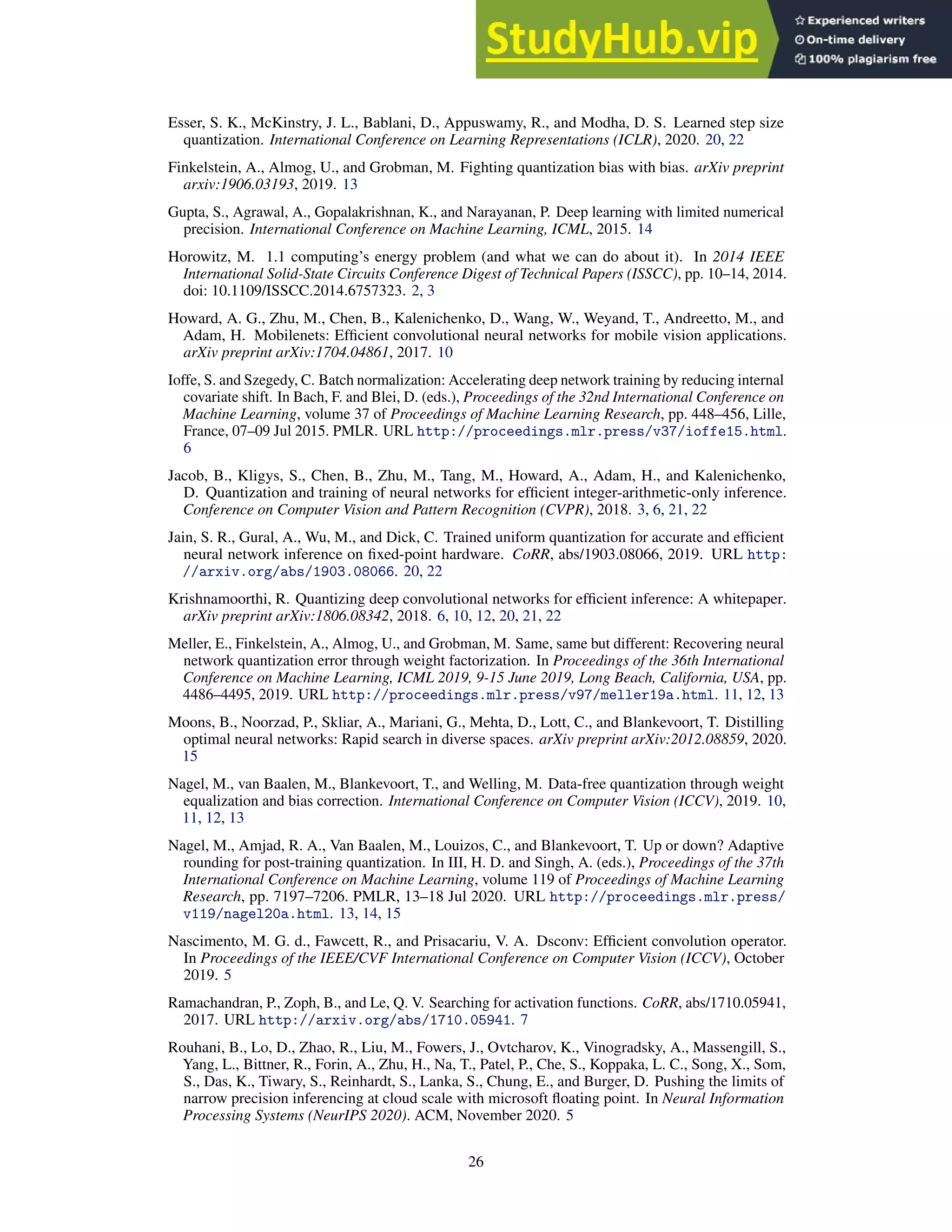 Esser, S. K., McKinstry, J. L., Bablani, D., Appuswamy, R., and Modha, D. S. Learned step size
quantization. International Conference on Learning Representations (ICLR), 2020. 20, 22
Finkelstein, A., Almog, U., and Grobman, M. Fighting quantization bias with bias. arXiv preprint
arxiv:1906.03193, 2019. 13
Gupta, S., Agrawal, A., Gopalakrishnan, K., and Narayanan, P. Deep learning with limited numerical
precision. International Conference on Machine Learning, ICML, 2015. 14
Horowitz, M. 1.1 computing’s energy problem (and what we can do about it). In 2014 IEEE
International Solid-State Circuits Conference Digest of Technical Papers (ISSCC), pp. 10–14, 2014.
doi: 10.1109/ISSCC.2014.6757323. 2, 3
Howard, A. G., Zhu, M., Chen, B., Kalenichenko, D., Wang, W., Weyand, T., Andreetto, M., and
Adam, H. Mobilenets: Efficient convolutional neural networks for mobile vision applications.
arXiv preprint arXiv:1704.04861, 2017. 10
Ioffe, S. and Szegedy, C. Batch normalization: Accelerating deep network training by reducing internal
covariate shift. In Bach, F. and Blei, D. (eds.), Proceedings of the 32nd International Conference on
Machine Learning, volume 37 of Proceedings of Machine Learning Research, pp. 448–456, Lille,
France, 07–09 Jul 2015. PMLR. URL http://proceedings.mlr.press/v37/ioffe15.html.
6
Jacob, B., Kligys, S., Chen, B., Zhu, M., Tang, M., Howard, A., Adam, H., and Kalenichenko,
D. Quantization and training of neural networks for efficient integer-arithmetic-only inference.
Conference on Computer Vision and Pattern Recognition (CVPR), 2018. 3, 6, 21, 22
Jain, S. R., Gural, A., Wu, M., and Dick, C. Trained uniform quantization for accurate and efficient
neural network inference on fixed-point hardware. CoRR, abs/1903.08066, 2019. URL http:
//arxiv.org/abs/1903.08066. 20, 22
Krishnamoorthi, R. Quantizing deep convolutional networks for efficient inference: A whitepaper.
arXiv preprint arXiv:1806.08342, 2018. 6, 10, 12, 20, 21, 22
Meller, E., Finkelstein, A., Almog, U., and Grobman, M. Same, same but different: Recovering neural
network quantization error through weight factorization. In Proceedings of the 36th International
Conference on Machine Learning, ICML 2019, 9-15 June 2019, Long Beach, California, USA, pp.
4486–4495, 2019. URL http://proceedings.mlr.press/v97/meller19a.html. 11, 12, 13
Moons, B., Noorzad, P., Skliar, A., Mariani, G., Mehta, D., Lott, C., and Blankevoort, T. Distilling
optimal neural networks: Rapid search in diverse spaces. arXiv preprint arXiv:2012.08859, 2020.
15
Nagel, M., van Baalen, M., Blankevoort, T., and Welling, M. Data-free quantization through weight
equalization and bias correction. International Conference on Computer Vision (ICCV), 2019. 10,
11, 12, 13
Nagel, M., Amjad, R. A., Van Baalen, M., Louizos, C., and Blankevoort, T. Up or down? Adaptive
rounding for post-training quantization. In III, H. D. and Singh, A. (eds.), Proceedings of the 37th
International Conference on Machine Learning, volume 119 of Proceedings of Machine Learning
Research, pp. 7197–7206. PMLR, 13–18 Jul 2020. URL http://proceedings.mlr.press/
v119/nagel20a.html. 13, 14, 15
Nascimento, M. G. d., Fawcett, R., and Prisacariu, V. A. Dsconv: Efficient convolution operator.
In Proceedings of the IEEE/CVF International Conference on Computer Vision (ICCV), October
2019. 5
Ramachandran, P., Zoph, B., and Le, Q. V. Searching for activation functions. CoRR, abs/1710.05941,
2017. URL http://arxiv.org/abs/1710.05941. 7
Rouhani, B., Lo, D., Zhao, R., Liu, M., Fowers, J., Ovtcharov, K., Vinogradsky, A., Massengill, S.,
Yang, L., Bittner, R., Forin, A., Zhu, H., Na, T., Patel, P., Che, S., Koppaka, L. C., Song, X., Som,
S., Das, K., Tiwary, S., Reinhardt, S., Lanka, S., Chung, E., and Burger, D. Pushing the limits of
narrow precision inferencing at cloud scale with microsoft floating point. In Neural Information
Processing Systems (NeurIPS 2020). ACM, November 2020. 5
26
 