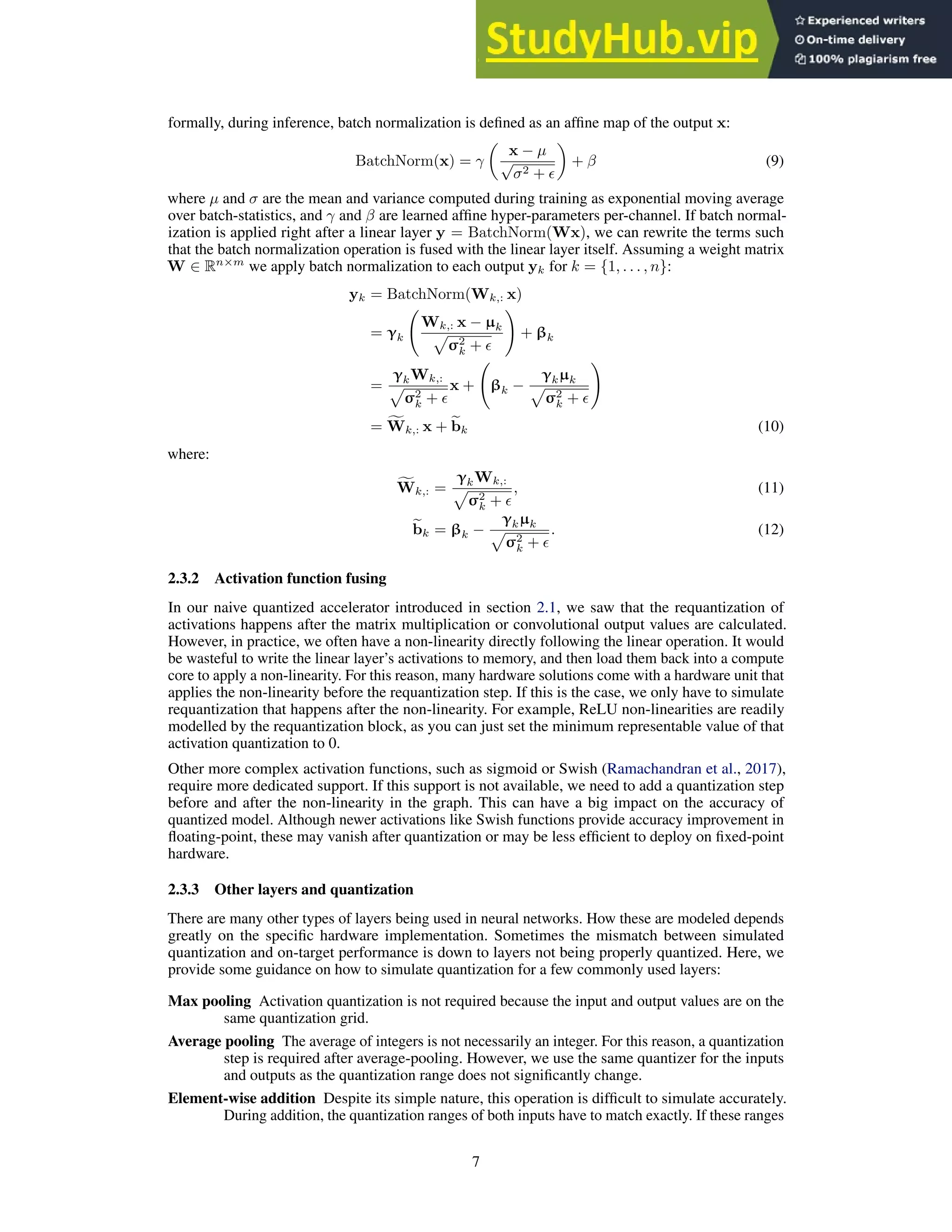 formally, during inference, batch normalization is defined as an affine map of the output x:
BatchNorm(x) = γ

x − µ
√
σ2 + ǫ

+ β (9)
where µ and σ are the mean and variance computed during training as exponential moving average
over batch-statistics, and γ and β are learned affine hyper-parameters per-channel. If batch normal-
ization is applied right after a linear layer y = BatchNorm(Wx), we can rewrite the terms such
that the batch normalization operation is fused with the linear layer itself. Assuming a weight matrix
W ∈ Rn×m
we apply batch normalization to each output yk for k = {1, . . . , n}:
yk = BatchNorm(Wk,: x)
= γk
Wk,: x − µk
p
σ2
k + ǫ
!
+ βk
=
γkWk,:
p
σ2
k + ǫ
x + βk −
γkµk
p
σ2
k + ǫ
!
= f
Wk,: x + e
bk (10)
where:
f
Wk,: =
γkWk,:
p
σ2
k + ǫ
, (11)
e
bk = βk −
γkµk
p
σ2
k + ǫ
. (12)
2.3.2 Activation function fusing
In our naive quantized accelerator introduced in section 2.1, we saw that the requantization of
activations happens after the matrix multiplication or convolutional output values are calculated.
However, in practice, we often have a non-linearity directly following the linear operation. It would
be wasteful to write the linear layer’s activations to memory, and then load them back into a compute
core to apply a non-linearity. For this reason, many hardware solutions come with a hardware unit that
applies the non-linearity before the requantization step. If this is the case, we only have to simulate
requantization that happens after the non-linearity. For example, ReLU non-linearities are readily
modelled by the requantization block, as you can just set the minimum representable value of that
activation quantization to 0.
Other more complex activation functions, such as sigmoid or Swish (Ramachandran et al., 2017),
require more dedicated support. If this support is not available, we need to add a quantization step
before and after the non-linearity in the graph. This can have a big impact on the accuracy of
quantized model. Although newer activations like Swish functions provide accuracy improvement in
floating-point, these may vanish after quantization or may be less efficient to deploy on fixed-point
hardware.
2.3.3 Other layers and quantization
There are many other types of layers being used in neural networks. How these are modeled depends
greatly on the specific hardware implementation. Sometimes the mismatch between simulated
quantization and on-target performance is down to layers not being properly quantized. Here, we
provide some guidance on how to simulate quantization for a few commonly used layers:
Max pooling Activation quantization is not required because the input and output values are on the
same quantization grid.
Average pooling The average of integers is not necessarily an integer. For this reason, a quantization
step is required after average-pooling. However, we use the same quantizer for the inputs
and outputs as the quantization range does not significantly change.
Element-wise addition Despite its simple nature, this operation is difficult to simulate accurately.
During addition, the quantization ranges of both inputs have to match exactly. If these ranges
7
 