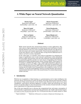 A White Paper on Neural Network Quantization
Markus Nagel∗
Qualcomm AI Research†
markusn@qti.qualcomm.com
Marios Fournarakis∗
Qualcomm AI Research†
mfournar@qti.qualcomm.com
Rana Ali Amjad
Qualcomm AI Research†
ramjad@qti.qualcomm.com
Yelysei Bondarenko
Qualcomm AI Research†
ybodaren@qti.qualcomm.com
Mart van Baalen
Qualcomm AI Research†
mart@qti.qualcomm.com
Tijmen Blankevoort
Qualcomm AI Research†
tijmen@qti.qualcomm.com
Abstract
While neural networks have advanced the frontiers in many applications, they
often come at a high computational cost. Reducing the power and latency of neural
network inference is key if we want to integrate modern networks into edge devices
with strict power and compute requirements. Neural network quantization is one
of the most effective ways of achieving these savings but the additional noise it
induces can lead to accuracy degradation.
In this white paper, we introduce state-of-the-art algorithms for mitigating the
impact of quantization noise on the network’s performance while maintaining
low-bit weights and activations. We start with a hardware motivated introduction
to quantization and then consider two main classes of algorithms: Post-Training
Quantization (PTQ) and Quantization-Aware-Training (QAT). PTQ requires no
re-training or labelled data and is thus a lightweight push-button approach to
quantization. In most cases, PTQ is sufficient for achieving 8-bit quantization with
close to floating-point accuracy. QAT requires fine-tuning and access to labeled
training data but enables lower bit quantization with competitive results. For both
solutions, we provide tested pipelines based on existing literature and extensive
experimentation that lead to state-of-the-art performance for common deep learning
models and tasks.
1 Introduction
With the rise in popularity of deep learning as a general-purpose tool to inject intelligence into
electronic devices, the necessity for small, low-latency and energy efficient neural networks solutions
has increased. Today neural networks can be found in many electronic devices and services, from
smartphones, smart glasses and home appliances, to drones, robots and self-driving cars. These
devices are typically subject to strict time restrictions on the execution of neural networks or stringent
power requirements for long-duration performance.
One of the most impactful ways to decrease the computational time and energy consumption of
neural networks is quantization. In neural network quantization, the weights and activation tensors
are stored in lower bit precision than the 16 or 32-bit precision they are usually trained in. When
∗
Equal contribution. †
Qualcomm AI Research is an initiative of Qualcomm Technologies, Inc.
arXiv:2106.08295v1
[cs.LG]
15
Jun
2021
 