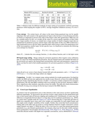 Model (FP32 accuracy) ResNet18 (69.68) MobileNetV2 (71.72)
Bit-width A8 A6 A4 A8 A6 A4
Min-Max 69.60 68.19 18.82 70.96 64.58 0.53
MSE 69.59 67.84 31.40 71.35 67.55 13.57
MSE + Xent 69.60 68.91 59.07 71.36 68.85 30.94
BN (α = 6) 69.54 68.73 23.83 71.32 65.20 0.66
Table 2: Ablation study for different methods of range setting of (asymmetric uniform) activation
quantizers while keeping the weights in FP32. Average ImageNet validation accuracy (%) over 5
runs.
Cross entropy For certain layers, all values in the tensor being quantized may not be equally
important. One such scenario is the quantization of logits in the last layer of classification networks,
in which it is important to preserve the order of the largest value after quantization. MSE may not
be a suitable metric for this, as it weighs all the values in a tensor equally regardless of their order.
For a larger number of classes, we usually have a large number of small or negative logits that are
unimportant for prediction accuracy and few larger values that matter. In this case, MSE would incur a
large quantization error to the few larger important logits while trying to reduce the quantization error
of the more populous smaller logits. In this specific case, it is beneficial to minimize the following
cross-entropy loss function
arg min
qmin,qmax
H (ψ (v) , ψ (v̂(qmin, qmax))) (17)
where H(·, ·) denotes the cross-entropy function, ψ is the softmax function, and v is the logits vector.
BN based range setting Range setting for activation quantizers often requires some calibration
data. If a layer has batch-normalized activations, the per-channel mean and standard deviation of
the activations are equal to the learned batch normalization shift and scale parameters, respectively.
These can then be used to find suitable parameters for activation quantizer as follows (Nagel et al.,
2019):
qmin = min (β − αγ) (18)
qmax = max (β + αγ) (19)
where β and γ are vectors of per-channel learned shift and scale parameters, and α  0. Nagel et al.
(2019) uses α = 6 so that only large outliers are clipped.
Comparison In table 1 we compare range setting methods for weight quantization. For high bit-
widths, the MSE and min-max approaches are mostly on par. However, at lower bit-widths the MSE
approach clearly outperforms the min-max. In table 2, we present a similar comparison for activation
quantization. We note that MSE combined with cross-entropy for the last layer, denoted as MSE +
Xent, outperforms other methods, especially at lower bit-widths. The table also clearly demonstrates
the benefit of using cross-entropy for the last layer instead of the MSE objective.
3.2 Cross-Layer Equalization
A common issue for quantization error is that elements in the same tensor can have significantly
different magnitudes. As discussed in the previous section, range setting for the quantization grid
tries to find a good trade-off between clipping and rounding error. Unfortunately, in some cases, the
difference in magnitude between them is so large that even for moderate quantization (e.g., INT8),
we cannot find a suitable trade-off. Nagel et al. (2019) showed that this is especially prevalent in
depth-wise separable layers since only a few weights are responsible for each output feature and
this might result in higher variability of the weights. Further, they noted that batch normalization
folding adds to this effect and can result in a strong imbalance between weights connected to various
output channels (see figure 5). While the latter is less of an issue for a more fine-grained quantization
granularity (e.g., per-channel quantization), this remains a big issue for the more widely used per-
tensor quantization. Several papers (Krishnamoorthi, 2018; Nagel et al., 2019; Sheng et al., 2018b)
noted that efficient models with depth-wise separable convolutions, such as MobileNetV1 (Howard
10
 