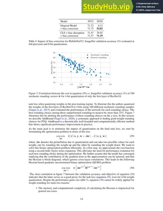 Model FP32 INT8
Original Model 71.72 0.12
+ bias correction 71.72 52.02
CLE + bias absorption 71.57 70.92
+ bias correction 71.57 71.19
Table 4: Impact of bias correction for MobileNetV2. ImageNet validation accuracy (%) evaluated at
full precision and 8-bit quantization.
0.5 1.0 1.5 2.0 2.5 3.0
1
2
wTH(w)
w
35
40
45
50
55
60
65
Accuracy
(%)
Stochastic rounding
Nearest rounding
Figure 7: Correlation between the cost in equation (30) vs. ImageNet validation accuracy (%) of 100
stochastic rounding vectors b
w for 4-bit quantization of only the first layer of ResNet18.
task loss when quantizing weights in the post-training regime. To illustrate this the authors quantized
the weights of the first layer of ResNet18 to 4 bits using 100 different stochastic rounding samples
(Gupta et al., 2015) and evaluated the performance of the network for each rounding choice. The
best rounding choice among these outperformed rounding-to-nearest by more than 10%. Figure 7
illustrates this by plotting the performance of these rounding choices on the y-axis. In this section,
we describe AdaRound (Nagel et al., 2020), a systematic approach to finding good weight rounding
choices for PTQ. AdaRound is a theoretically well-founded and computationally efficient method
that shows significant performance improvement in practice.
As the main goal is to minimize the impact of quantization on the final task loss, we start by
formulating the optimization problem in terms of this loss
arg min
∆w
E [L (x, y, w + ∆w) − L (x, y, w)] (29)
where ∆w denotes the perturbation due to quantization and can take two possible values for each
weight, one by rounding the weight up and the other by rounding the weight down. We want to
solve this binary optimization problem efficiently. As a first step, we approximate the cost function
using a second-order Taylor series expansion. This alleviates the need for performance evaluation for
each new rounding choice during the optimization. We further assume that the model has converged,
implying that the contribution of the gradient term in the approximation can be ignored, and that
the Hessian is block-diagonal, which ignores cross-layer correlations. This leads to the following
Hessian based quadratic unconstrained binary optimization (QUBO) problem
arg min
∆w(ℓ)
E
h
∆w(ℓ)T
H(w(ℓ)
)
∆w(ℓ)
i
(30)
The clear correlation in figure 7 between the validation accuracy and objective of equation (30)
indicates that the latter serves as a good proxy for the task loss (equation 29), even for 4-bit weight
quantization. Despite the performance gains (see table 5), equation (30) cannot be widely applied for
weight rounding for main two reasons:
• The memory and computational complexity of calculating the Hessian is impractical for
general use-cases.
14
 