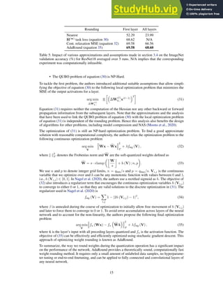 Rounding First layer All layers
Nearest 52.29 23.99
H(w)
task loss (equation 30) 68.62 N/A
Cont. relaxation MSE (equation 32) 69.58 66.56
AdaRound (equation 35) 69.58 68.60
Table 5: Impact of various approximations and assumptions made in section 3.4 on the ImageNet
validation accuracy (%) for ResNet18 averaged over 5 runs. N/A implies that the corresponding
experiment was computationally infeasible.
• The QUBO problem of equation (30) is NP-Hard.
To tackle the first problem, the authors introduced additional suitable assumptions that allow simpli-
fying the objective of equation (30) to the following local optimization problem that minimizes the
MSE of the output activations for a layer.
arg min
∆W
(ℓ)
k,:
E

∆W
(ℓ)
k,: x(ℓ−1)
2

(31)
Equation (31) requires neither the computation of the Hessian nor any other backward or forward
propagation information from the subsequent layers. Note that the approximations and the analysis
that have been used to link the QUBO problem of equation (30) with the local optimization problem
of equation (31) is independent of the rounding problem. Hence this analysis also benefits the design
of algorithms for other problems, including model compression and NAS (Moons et al., 2020).
The optimization of (31) is still an NP-hard optimization problem. To find a good approximate
solution with reasonable computational complexity, the authors relax the optimization problem to the
following continuous optimization problem
arg min
V
Wx − f
Wx
2
F
+ λfreg (V) , (32)
where k·k
2
F denotes the Frobenius norm and f
W are the soft-quantized weights defined as
f
W = s · clamp

W
s

+ h (V) ; n, p

. (33)
We use n and p to denote integer grid limits, n = qmin/s and p = qmax/s. Vi,j is the continuous
variable that we optimize over and h can be any monotonic function with values between 0 and 1,
i.e., h (Vi,j) ∈ [0, 1]. In Nagel et al. (2020), the authors use a rectified sigmoid as h. The objective of
(32) also introduces a regularizer term that encourages the continuous optimization variables h (Vi,j)
to converge to either 0 or 1, so that they are valid solutions to the discrete optimization in (31). The
regularizer used in Nagel et al. (2020) is
freg (V) =
X
i,j
1 − |2h (Vi,j) − 1|β
, (34)
where β is annealed during the course of optimization to initially allow free movement of h (Vi,j)
and later to force them to converge to 0 or 1. To avoid error accumulation across layers of the neural
network and to account for the non-linearity, the authors propose the following final optimization
problem
arg min
V
fa (Wx) − fa

f
Wx̂
 2
F
+ λfreg (V) , (35)
where x̂ is the layer’s input with all preceding layers quantized and fa is the activation function. The
objective of (35) can be effectively and efficiently optimized using stochastic gradient descent. This
approach of optimizing weight rounding is known as AdaRound.
To summarize, the way we round weights during the quantization operation has a significant impact
on the performance of the network. AdaRound provides a theoretically sound, computationally fast
weight rounding method. It requires only a small amount of unlabeled data samples, no hyperparame-
ter tuning or end-to-end finetuning, and can be applied to fully connected and convolutional layers of
any neural network.
15
 
