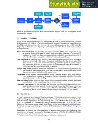 Pre-trained
FP Model
Add
Quantizers
CLE
Weight
Range
Setting
Yes
No
Use
Data
Symmetric
Weights
Asymmetric
Activations
MSE Range
Setting
MSE Range
Setting
Bias
Correction
AdaRound
Activation
Range
Setting
Figure 8: Standard PTQ pipeline. Blue boxes represent required steps and the turquoise boxes
recommended choices.
3.5 Standard PTQ pipeline
In this section, we present a best-practice pipeline for PTQ based on relevant literature and extensive
experimentation. We illustrate the recommended pipeline in figure 8. This pipeline achieves competi-
tive PTQ results for many computer vision as well as natural language processing models and tasks.
Depending on the model, some steps might not be required, or other choices could lead to equal or
better performance.
Cross-layer equalization First we apply cross-layer equalization (CLE), which is a pre-processing
step for the full precision model to make it more quantization friendly. CLE is particularly
important for models with depth-wise separable layers and for per-tensor quantization, but it
often also shows improvements for other layers and quantization choices.
Add quantizers Next we choose our quantizers and add quantization operations in our network as
described in section 2.3. The choice of quantizer might depend on the specific target HW;
for common AI accelerators we recommend using symmetric quantizers for the weights
and asymmetric quantizers for the activations. If supported by the HW/SW stack then it is
favorable to use per-channel quantization for weights.
Weight range setting To set the quantization parameters of all weight tensors we recommend using
the layer-wise MSE based criteria. In the specific case of per-channel quantization, using
the min-max method can be favorable in some cases.
AdaRound In case we have a small calibration dataset4
available we next apply AdaRound in
order to optimize the rounding of the weights. This step is crucial to enable low-bit weight
quantization (e.g. 4 bits) in the PTQ.
Bias correction In case we do not have such a calibration dataset and the network uses batch
normalization, we can use analytical bias correction instead.
Activation range setting As the final step, we determine the quantization ranges of all data-
dependent tensors in the network (i.e., activations). We use the MSE based criteria for
most of the layers, which requires a small calibration set to find the minimum MSE loss.
Alternatively, we can use the BN based range setting to have a fully data-free pipeline.
3.6 Experiments
We now evaluate the performance of the aforementioned PTQ pipeline on common computer vision
and natural language understanding applications. Our results are summarized in table 6. For the
task of semantic segmentation, we evaluate DeepLabV3 (with a MobileNetV2 backbone) (Chen
et al., 2017) on Pascal VOC and for object detection, EfficientDet (Tan et al., 2020) on COCO 2017.
The rest of the computer vision models are evaluated on the ImageNet classification benchmark.
For natural language understanding, we evaluate BERT-base on the GLUE benchmark (Wang et al.,
2018).
In all cases, we observe that 8-bit quantization of weights and activation (W8A8) leads to only
marginal loss of accuracy compared to floating-point (within 0.7%) for all models. For W8A8
4
Usually, between 500 and 1000 unlabeled images are sufficient as a calibration set.
16
 