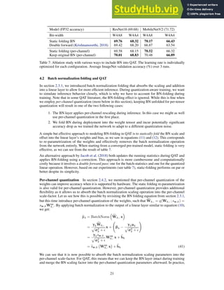 Model (FP32 accuracy) ResNet18 (69.68) MobileNetV2 (71.72)
Bit-width W4A8 W4A4 W4A8 W4A4
Static folding BN 69.76 68.32 70.17 66.43
Double forward (Krishnamoorthi, 2018) 69.42 68.20 66.87 63.54
Static folding (per-channel) 69.58 68.15 70.52 66.32
Keep original BN (per-channel) 70.01 68.83 70.48 66.89
Table 7: Ablation study with various ways to include BN into QAT. The learning rate is individually
optimized for each configuration. Average ImageNet validation accuracy (%) over 3 runs.
4.2 Batch normalization folding and QAT
In section 2.3.1, we introduced batch normalization folding that absorbs the scaling and addition
into a linear layer to allow for more efficient inference. During quantization-aware training, we want
to simulate inference behavior closely, which is why we have to account for BN-folding during
training. Note that in some QAT literature, the BN-folding effect is ignored. While this is fine when
we employ per-channel quantization (more below in this section), keeping BN unfolded for per-tensor
quantization will result in one of the two following cases:
1. The BN layer applies per-channel rescaling during inference. In this case we might as well
use per-channel quantization in the first place.
2. We fold BN during deployment into the weight tensor and incur potentially significant
accuracy drop as we trained the network to adapt to a different quantization noise.
A simple but effective approach to modeling BN-folding in QAT is to statically fold the BN scale and
offset into the linear layer’s weights and bias, as we saw in equations (11) and (12). This corresponds
to re-parametrization of the weights and effectively removes the batch normalization operation
from the network entirely. When starting from a converged pre-trained model, static folding is very
effective, as we can see from the result of table 7.
An alternative approach by Jacob et al. (2018) both updates the running statistics during QAT and
applies BN-folding using a correction. This approach is more cumbersome and computationally
costly because it involves a double forward pass: one for the batch-statistics and one for the quantized
linear operation. However, based on our experiments (see table 7), static-folding performs on par or
better despite its simplicity.
Per-channel quantization In section 2.4.2, we mentioned that per-channel quantization of the
weights can improve accuracy when it is supported by hardware. The static folding re-parametrization
is also valid for per-channel quantization. However, per-channel quantization provides additional
flexibility as it allows us to absorb the batch normalization scaling operation into the per-channel
scale-factor. Let us see how this is possible by revisiting the BN folding equation from section 2.3.1,
but this time introduce per-channel quantization of the weights, such that c
Wk,: = q(Wk,: ; sw,k) =
sw,kWint
k,:. By applying batch normalization to the output of a linear layer similar to equation (10),
we get:
b
yk = BatchNorm

c
Wk,: x

=
γk
c
Wk,:
p
σ2
k + ǫ
x + βk −
γkµk
p
σ2
k + ǫ
!
=
γksw,k
p
σ2
k + ǫ
Wint
k,: x + e
bk
= e
sw,k Wint
k,: x

+ e
bk (41)
We can see that it is now possible to absorb the batch normalization scaling parameters into the
per-channel scale-factor. For QAT, this means that we can keep the BN layer intact during training
and merge the BN scaling factor into the per-channel quantization parameters afterward. In practice,
21
 