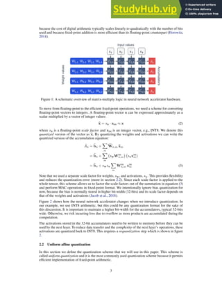 because the cost of digital arithmetic typically scales linearly to quadratically with the number of bits
used and because fixed-point addition is more efficient than its floating-point counterpart (Horowitz,
2014).
W!,! W!,# W!,$ W!,%
x! x# x$ x%
#!,! #!,# #!,$ #!,%
##,! ##,# ##,$ ##,%
#$,! #$,# #$,$ #$,%
#%,! #%,# #%,$ #%,%
$!
$#
$$
$%
Input values
Weight
values
Accumulators
W#,! W#,# W#,$ W#,%
W$,! W$,# W$,$ W$,%
W%,! W%,# W%,$ W%,%
Figure 1: A schematic overview of matrix-multiply logic in neural network accelerator hardware.
To move from floating-point to the efficient fixed-point operations, we need a scheme for converting
floating-point vectors to integers. A floating-point vector x can be expressed approximately as a
scalar multiplied by a vector of integer values:
b
x = sx · xint ≈ x (2)
where sx is a floating-point scale factor and xint is an integer vector, e.g., INT8. We denote this
quantized version of the vector as b
x. By quantizing the weights and activations we can write the
quantized version of the accumulation equation:
Ân = b
bn +
X
m
c
Wn,m b
xm
= b
bn +
X
m
swWint
n,m

sxxint
m

= b
bn + swsx
X
m
Wint
n,m xint
m (3)
Note that we used a separate scale factor for weights, sw, and activations, sx. This provides flexibility
and reduces the quantization error (more in section 2.2). Since each scale factor is applied to the
whole tensor, this scheme allows us to factor the scale factors out of the summation in equation (3)
and perform MAC operations in fixed-point format. We intentionally ignore bias quantization for
now, because the bias is normally stored in higher bit-width (32-bits) and its scale factor depends on
that of the weights and activations (Jacob et al., 2018).
Figure 2 shows how the neural network accelerator changes when we introduce quantization. In
our example, we use INT8 arithmetic, but this could be any quantization format for the sake of
this discussion. It is important to maintain a higher bit-width for the accumulators, typical 32-bits
wide. Otherwise, we risk incurring loss due to overflow as more products are accumulated during the
computation.
The activations stored in the 32-bit accumulators need to be written to memory before they can be
used by the next layer. To reduce data transfer and the complexity of the next layer’s operations, these
activations are quantized back to INT8. This requires a requantization step which is shown in figure
2.
2.2 Uniform affine quantization
In this section we define the quantization scheme that we will use in this paper. This scheme is
called uniform quantization and it is the most commonly used quantization scheme because it permits
efficient implementation of fixed-point arithmetic.
3
 