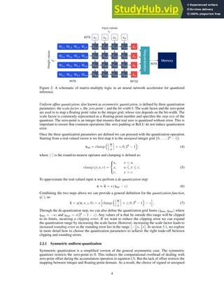 x! x# x$ x%
#!,! #!,# #!,$ #!,%
##,! ##,# ##,$ ##,%
#$,! #$,# #$,$ #$,%
#%,! #%,# #%,$ #%,%
$!
$#
$$
$%
Input values
Weight
values
!! ⋅
! ⋅
INT8
INT8
INT32
Requantization
Memory
INT8
W!,! W!,# W!,$ W!,% #!,! #!,# #!,$ #!,%
##,! ##,# ##,$ ##,%
#$,! #$,# #$,$ #$,%
#%,! #%,# #%,$ #%,%
$!
$#
$$
$%
W#,! W#,# W#,$ W#,%
W$,! W$,# W$,$ W$,%
W%,! W%,# W%,$ W%,%
Figure 2: A schematic of matrix-multiply logic in an neural network accelerator for quantized
inference.
Uniform affine quantization, also known as asymmetric quantization, is defined by three quantization
parameters: the scale factor s, the zero-point z and the bit-width b. The scale factor and the zero-point
are used to to map a floating point value to the integer grid, whose size depends on the bit-width. The
scale factor is commonly represented as a floating-point number and specifies the step-size of the
quantizer. The zero-point is an integer that ensures that real zero is quantized without error. This is
important to ensure that common operations like zero padding or ReLU do not induce quantization
error.
Once the three quantization parameters are defined we can proceed with the quantization operation.
Starting from a real-valued vector x we first map it to the unsigned integer grid {0, . . . , 2b
− 1}:
xint = clamp
jx
s
m
+ z; 0, 2b
− 1

, (4)
where ⌊·⌉ is the round-to-nearest operator and clamping is defined as:
clamp (x; a, c) =



a, x  a,
x, a ≤ x ≤ c,
c, x  c.
(5)
To approximate the real-valued input x we perfrom a de-quantization step:
x ≈ b
x = s (xint − z) (6)
Combining the two steps above we can provide a general definition for the quantization function,
q(·), as:
b
x = q(x; s, z, b) = s
h
clamp
jx
s
m
+ z; 0, 2b
− 1

− z
i
, (7)
Through the de-quantization step, we can also define the quantization grid limits (qmin, qmax) where
qmin = −sz and qmax = s(2b
− 1 − z). Any values of x that lie outside this range will be clipped
to its limits, incurring a clipping error. If we want to reduce the clipping error we can expand
the quantization range by increasing the scale factor. However, increasing the scale factor leads to
increased rounding error as the rounding error lies in the range

−1
2 s, 1
2 s

. In section 3.1, we explore
in more detail how to choose the quantization parameters to achieve the right trade-off between
clipping and rounding errors.
2.2.1 Symmetric uniform quantization
Symmetric quantization is a simplified version of the general asymmetric case. The symmetric
quantizer restricts the zero-point to 0. This reduces the computational overhead of dealing with
zero-point offset during the accumulation operation in equation (3). But the lack of offset restricts the
mapping between integer and floating-point domain. As a result, the choice of signed or unsigned
4
 