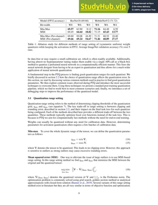 Model (FP32 accuracy) ResNet18 (69.68) MobileNetV2 (71.72)
Bit-width W8 W6 W4 W8 W6 W4
Min-Max 69.57 63.90 0.12 71.16 64.48 0.59
MSE 69.45 64.64 18.82 71.15 65.43 13.77
Min-Max (Per-channel) 69.60 69.08 44.49 71.21 68.52 18.40
MSE (Per-channel) 69.66 69.24 54.67 71.46 68.89 27.17
Table 1: Ablation study for different methods of range setting of (symmetric uniform) weight
quantizers while keeping the activations in FP32. Average ImageNet validation accuracy (%) over 5
runs.
be data-free or may require a small calibration set, which is often readily available. Additionally,
having almost no hyperparameter tuning makes them usable via a single API call as a black-box
method to quantize a pretrained neural network in a computationally efficient manner. This frees the
neural network designer from having to be an expert in quantization and thus allows for a much wider
application of neural network quantization.
A fundamental step in the PTQ process is finding good quantization ranges for each quantizer. We
briefly discussed in section 2.2 how the choice of quantization range affects the quantization error. In
this section, we start by discussing various common methods used in practice to find good quantization
parameters. We then explore common issues observed during PTQ and introduce the most successful
techniques to overcome them. Using these techniques we present a standard post-training quantization
pipeline, which we find to work best in most common scenarios and, finally, we introduce a set of
debugging steps to improve the performance of the quantized model.
3.1 Quantization range setting
Quantization range setting refers to the method of determining clipping thresholds of the quantization
grid, qmin and qmax (see equation 7). The key trade-off in range setting is between clipping and
rounding error, described in section 2.2, and their impact on the final task loss for each quantizer
being configured. Each of the methods described here provides a different trade-off between the two
quantities. These methods typically optimize local cost functions instead of the task loss. This is
because in PTQ we aim for computationally fast methods without the need for end-to-end training.
Weights can usually be quantized without any need for calibration data. However, determining
parameters for activation quantization often requires a few batches of calibration data.
Min-max To cover the whole dynamic range of the tensor, we can define the quantization parame-
ters as follows
qmin = min V, (14)
qmax = max V, (15)
where V denotes the tensor to be quantized. This leads to no clipping error. However, this approach
is sensitive to outliers as strong outliers may cause excessive rounding errors.
Mean squared error (MSE) One way to alleviate the issue of large outliers is to use MSE-based
range setting. In this range setting method we find qmin and qmax that minimize the MSE between the
original and the quantized tensor:
arg min
qmin,qmax
V − V̂(qmin, qmax)
2
F
, (16)
where V̂(qmin, qmax) denotes the quantized version of V and k·kF is the Frobenius norm. The
optimization problem is commonly solved using grid search, golden section method or analytical
approximations with closed-form solution (Banner et al., 2019). Several variants of this range setting
method exist in literature but they are all very similar in terms of objective function and optimization.
9
 