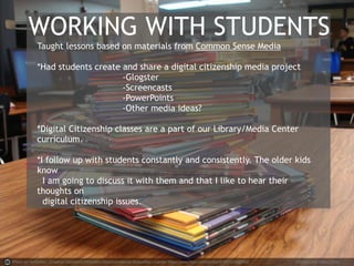 WORKING WITH STUDENTS 
Taught lessons based on materials from Common Sense Media 
*Had students create and share a digital citizenship media project 
-Glogster 
-Screencasts 
-PowerPoints 
-Other media ideas? 
*Digital Citizenship classes are a part of our Library/Media Center 
curriculum. 
*I follow up with students constantly and consistently. The older kids 
know 
I am going to discuss it with them and that I like to hear their 
thoughts on 
digital citizenship issues. 
Photo by vanhookc - Creative Commons Attribution-NonCommercial-ShareAlike License https://www.flickr.com/photos/97651299@N00 Created with Haiku Deck 
 