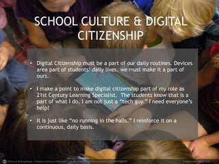SCHOOL CULTURE & DIGITAL 
CITIZENSHIP 
• Digital Citizenship must be a part of our daily routines. Devices 
area part of students’ daily lives, we must make it a part of 
ours. 
• I make a point to make digital citizenship part of my role as 
21st Century Learning Specialist. The students know that is a 
part of what I do, I am not just a “tech guy.” I need everyone’s 
help! 
• It is just like “no running in the halls.” I reinforce it on a 
continuous, daily basis. 
Photo by flickingerbrad - Creative Commons Attribution License https://www.flickr.com/photos/56155476@N08 Created with Haiku Deck 
 