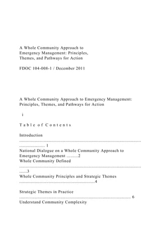 A Whole Community Approach to
Emergency Management: Principles,
Themes, and Pathways for Action
FDOC 104-008-1 / December 2011
A Whole Community Approach to Emergency Management:
Principles, Themes, and Pathways for Action
i
T a b l e o f C o n t e n t s
Introduction
...............................................................................................
.................... 1
National Dialogue on a Whole Community Approach to
Emergency Management .........2
Whole Community Defined
...............................................................................................
......3
Whole Community Principles and Strategic Themes
...........................................................4
Strategic Themes in Practice
....................................................................................... 6
Understand Community Complexity
 