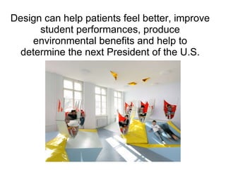 Design can help patients feel better, improve student performances, produce environmental benefits and help to determine the next President of the U.S. 