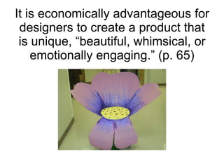 It is economically advantageous for designers to create a product that is unique, “beautiful, whimsical, or emotionally engaging.” (p. 65) 