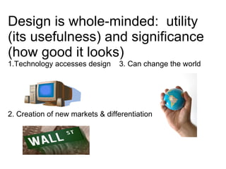 Design is whole-minded:  utility (its usefulness) and significance (how good it looks) 1.Technology accesses design  3. Can change the world    2. Creation of new markets & differentiation 