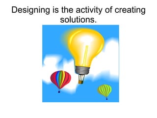 Designing is the activity of creating solutions. 