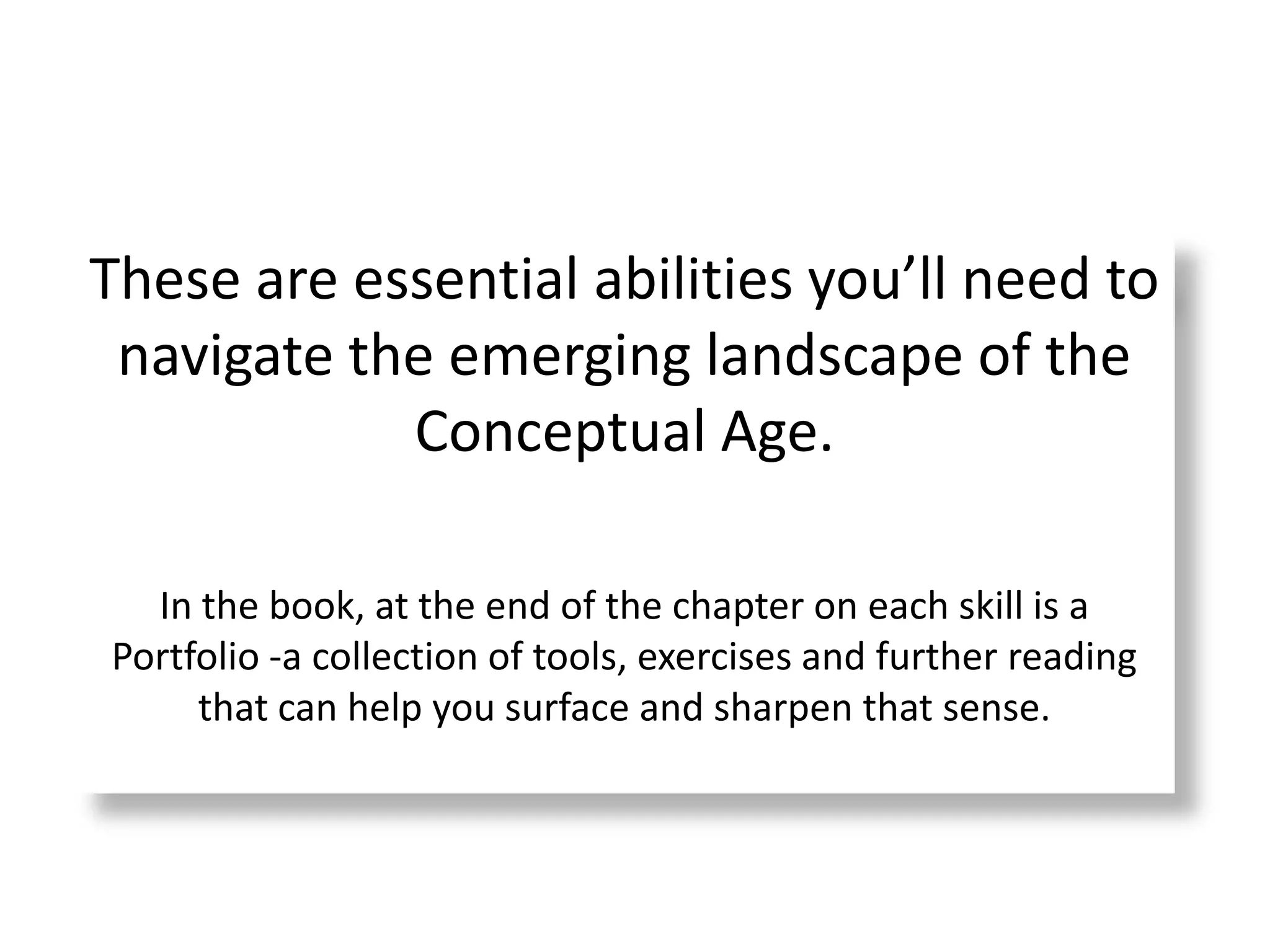 These are essential abilities you’ll need to navigate the emerging landscape of the Conceptual Age.In the book, at the end of the chapter on each skill is a Portfolio -a collection of tools, exercises and further reading that can help you surface and sharpen that sense. 
