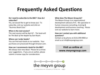 Frequently Asked Questions Do I need to subscribe to the BBC?  How do I subscribe? Yes, we would like to get to know you!  To subscribe, visit our website and click on “Business Book Club.” When is the next session? The next session will be April 6 th .  The book will be  The Back of the Napkin  by Dan Roam. Where can I order books? You can find each book on our website.  Your purchases are processed through Amazon.com. How can I recommend a book for the BBC? We always love new ideas!  Please let us know your suggestions.  If you are an author, please submit a review copy for consideration. What does The Meyvn Group do? The Meyvn Group is an organizational development advisory firm.  We specialize in human resources consulting, training & development and business coaching.  Please visit our website to learn more. How can I contact you with additional questions? Contact us by phone at (515) 299-0983 or email us at info@meyvngroup.com. Visit us online at www.meyvngroup.com 