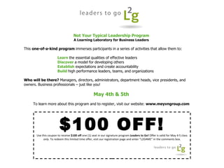 $100 OFF! Use this coupon to receive  $100 off  one (1) seat in our signature program  Leaders to Go!  Offer is valid for May 4-5 class  only . To redeem this limited time offer, visit our registration page and enter “L2G4ME” in the comments box. Not Your Typical Leadership Program A Learning Laboratory for Business Leaders This  one-of-a-kind program  immerses participants in a series of activities that allow them to: Learn   the essential qualities of effective leaders Discover   a model for developing others Establish   expectations and create accountability Build   high performance leaders, teams, and organizations Who will be there?  Managers, directors, administrators, department heads, vice presidents, and owners. Business professionals – just like you! May 4th & 5th To learn more about this program and to register, visit our website:  www.meyvngroup.com 