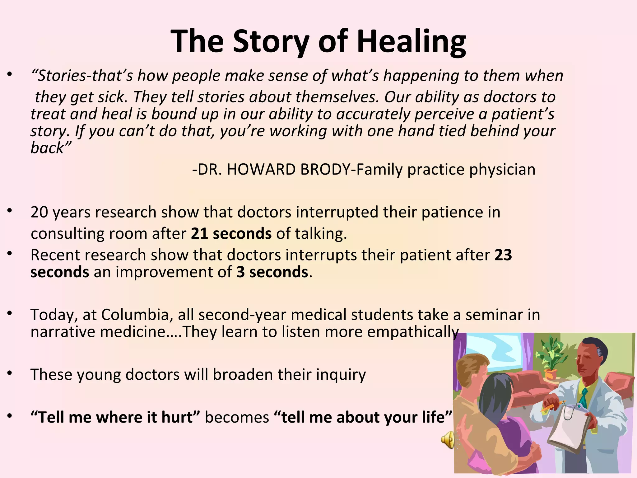 The Story of Healing “ Stories-that’s how people make sense of what’s happening to them when  they get sick. They tell stories about themselves. Our ability as doctors to treat and heal is bound up in our ability to accurately perceive a patient’s story. If you can’t do that, you’re working with one hand tied behind your back” -DR. HOWARD BRODY-Family practice physician 20 years research show that doctors interrupted their patience in  consulting room after  21 seconds  of talking. Recent research show that doctors interrupts their patient after  23 seconds  an improvement of  3 seconds . Today, at Columbia, all second-year medical students take a seminar in narrative medicine….They learn to listen more empathically These young doctors will broaden their inquiry “ Tell me where it hurt”  becomes  “tell me about your life” 