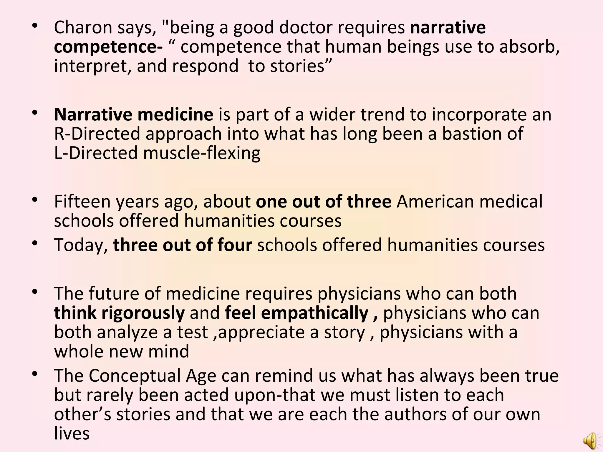 Charon says, "being a good doctor requires  narrative competence-  “ competence that human beings use to absorb, interpret, and respond  to stories” Narrative medicine  is part of a wider trend to incorporate an R-Directed approach into what has long been a bastion of  L-Directed muscle-flexing Fifteen years ago, about  one out of three  American medical schools offered humanities courses Today,  three out of four  schools offered humanities courses The future of medicine requires physicians who can both  think rigorously  and  feel empathically ,  physicians who can both analyze a test ,appreciate a story , physicians with a whole new mind The Conceptual Age can remind us what has always been true but rarely been acted upon-that we must listen to each other’s stories and that we are each the authors of our own lives 