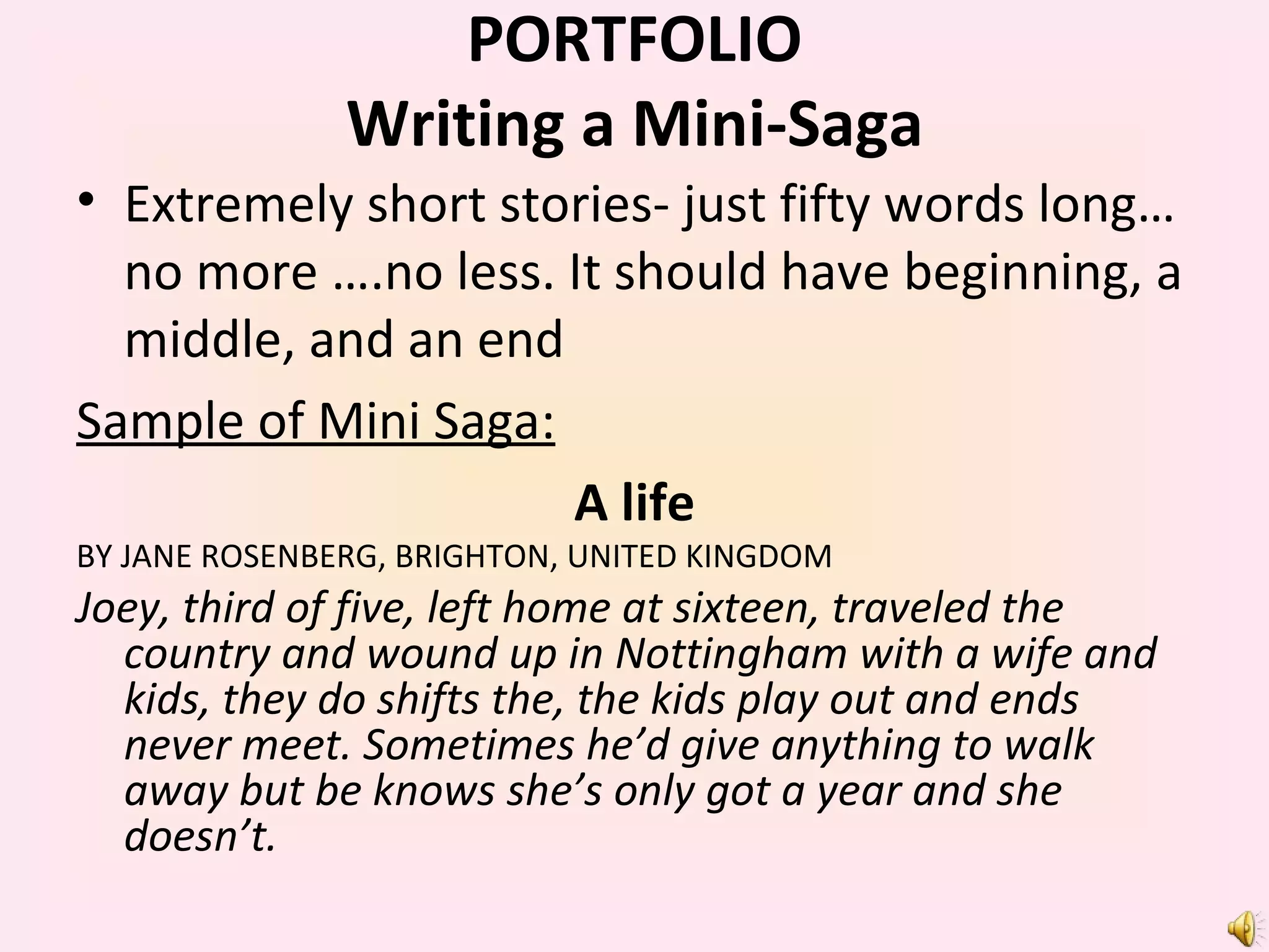 Extremely short stories- just fifty words long…no more ….no less. It should have beginning, a middle, and an end Sample of Mini Saga: A life BY JANE ROSENBERG, BRIGHTON, UNITED KINGDOM Joey, third of five, left home at sixteen, traveled the country and wound up in Nottingham with a wife and kids, they do shifts the, the kids play out and ends never meet. Sometimes he’d give anything to walk away but be knows she’s only got a year and she doesn’t. PORTFOLIO Writing a Mini-Saga 