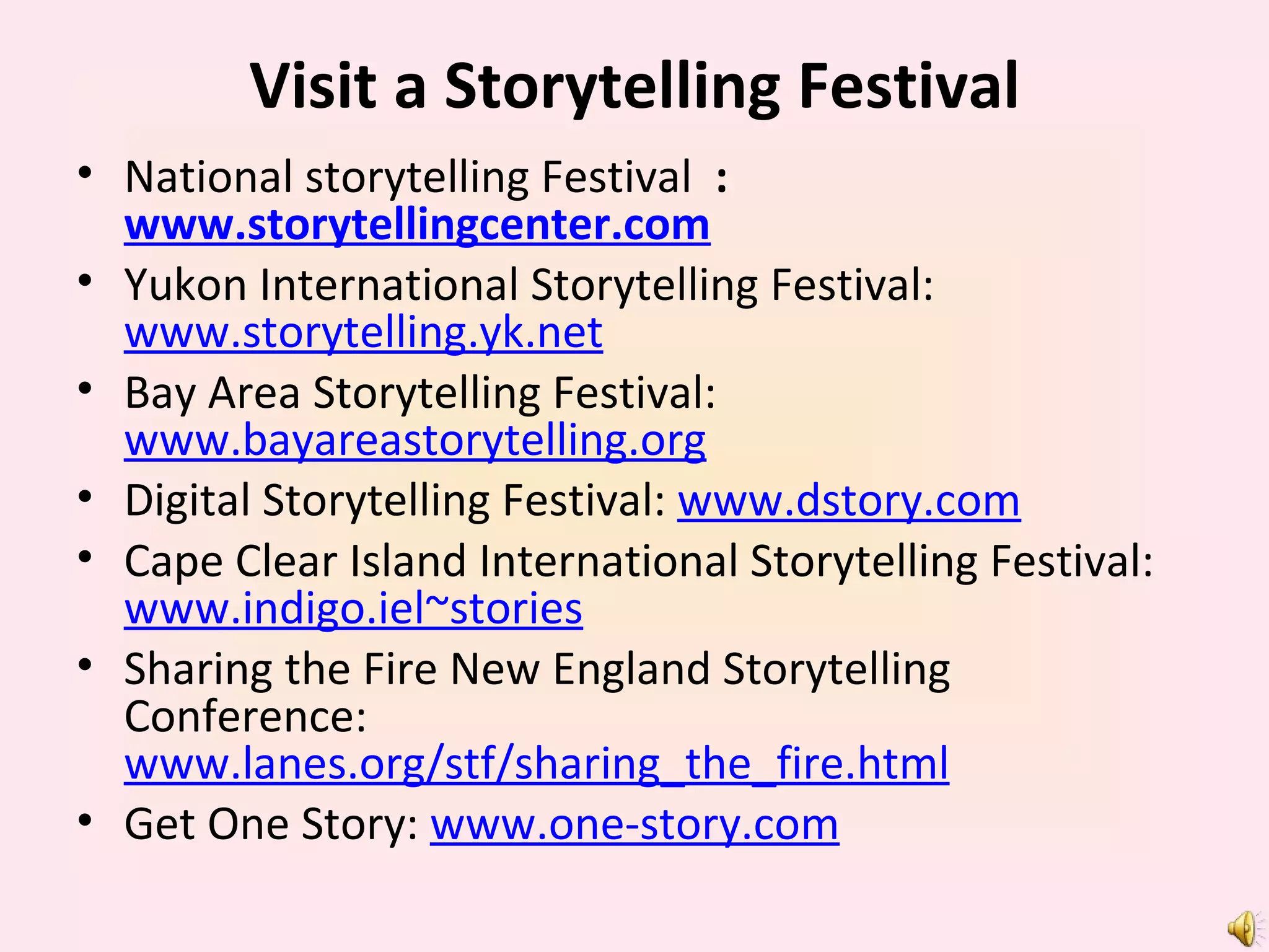 Visit a Storytelling Festival National storytelling Festival   :  www.storytellingcenter.com Yukon International Storytelling Festival:  www.storytelling.yk.net Bay Area Storytelling Festival:  www.bayareastorytelling.org Digital Storytelling Festival:  www.dstory.com Cape Clear Island International Storytelling Festival:  www.indigo.iel~stories Sharing the Fire New England Storytelling Conference:  www.lanes.org/stf/sharing_the_fire.html Get One Story:  www.one-story.com 