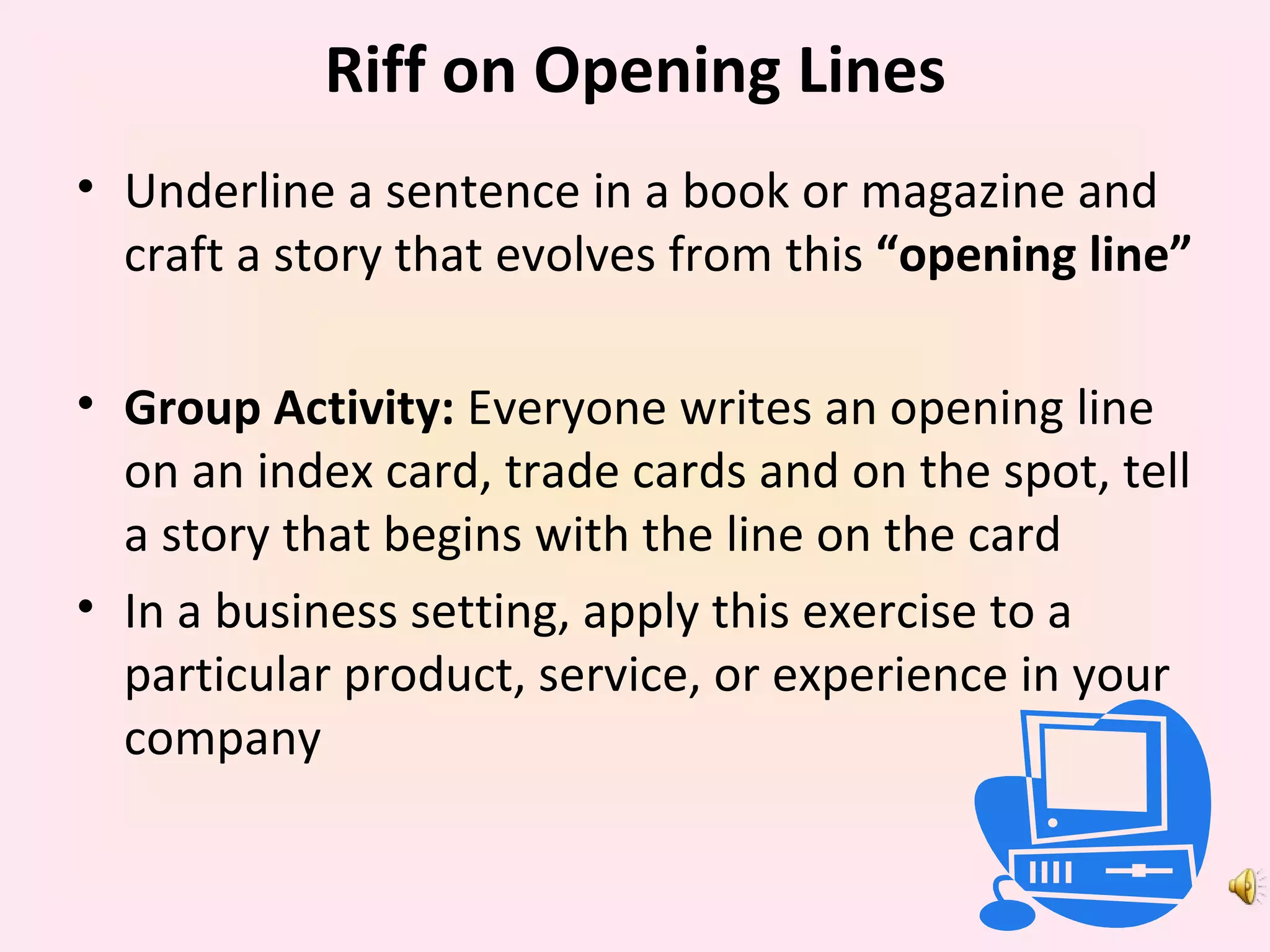 Riff on Opening Lines Underline a sentence in a book or magazine and craft a story that evolves from this  “opening line” Group Activity:  Everyone writes an opening line on an index card, trade cards and on the spot, tell a story that begins with the line on the card In a business setting, apply this exercise to a particular product, service, or experience in your company 