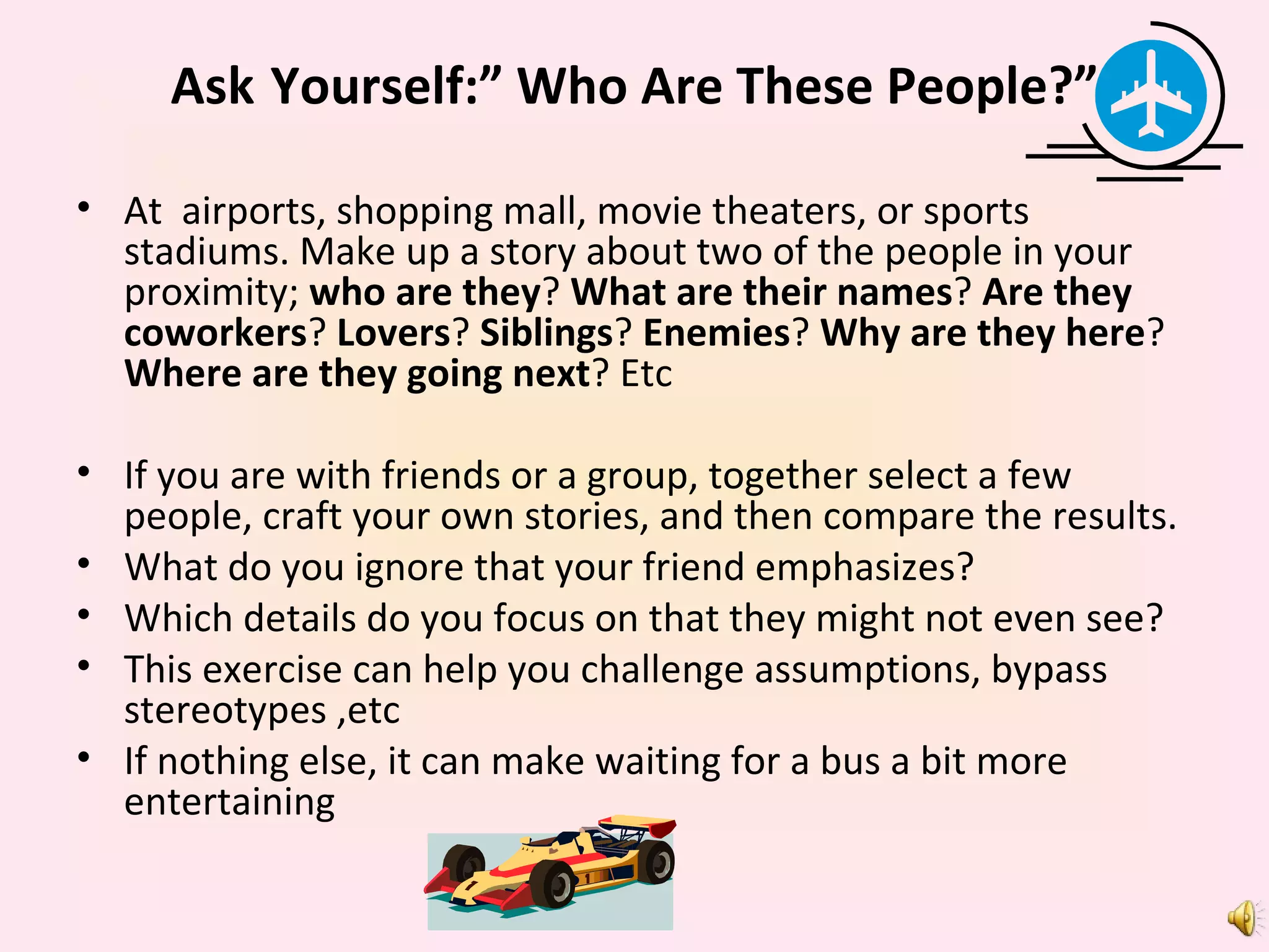 Ask   Yourself:” Who Are These People?” At  airports, shopping mall, movie theaters, or sports stadiums. Make up a story about two of the people in your proximity;  who are they ?  What are their names ?  Are they coworkers ?  Lovers ?  Siblings ?  Enemies ?  Why are they here ?  Where are they going next ? Etc If you are with friends or a group, together select a few people, craft your own stories, and then compare the results. What do you ignore that your friend emphasizes? Which details do you focus on that they might not even see? This exercise can help you challenge assumptions, bypass stereotypes ,etc  If nothing else, it can make waiting for a bus a bit more entertaining 