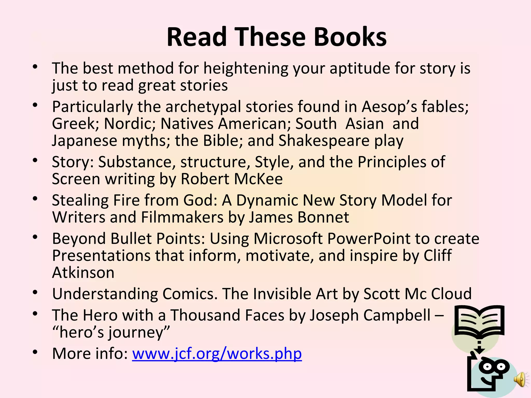 Read These Books The best method for heightening your aptitude for story is just to read great stories Particularly the archetypal stories found in Aesop’s fables; Greek; Nordic; Natives American; South  Asian  and Japanese myths; the Bible; and Shakespeare play Story: Substance, structure, Style, and the Principles of Screen writing by Robert McKee Stealing Fire from God: A Dynamic New Story Model for Writers and Filmmakers by James Bonnet Beyond Bullet Points: Using Microsoft PowerPoint to create Presentations that inform, motivate, and inspire by Cliff Atkinson Understanding Comics. The Invisible Art by Scott Mc Cloud The Hero with a Thousand Faces by Joseph Campbell – “hero’s journey” More info:  www.jcf.org/works.php 