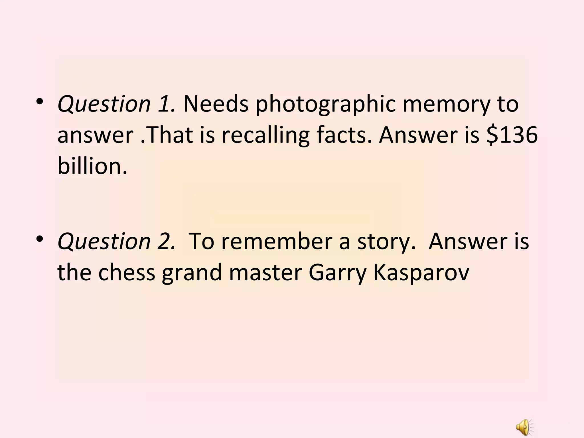 Question 1.  Needs photographic memory to answer .That is recalling facts. Answer is $136 billion. Question 2.   To remember a story.  Answer is the chess grand master Garry Kasparov 