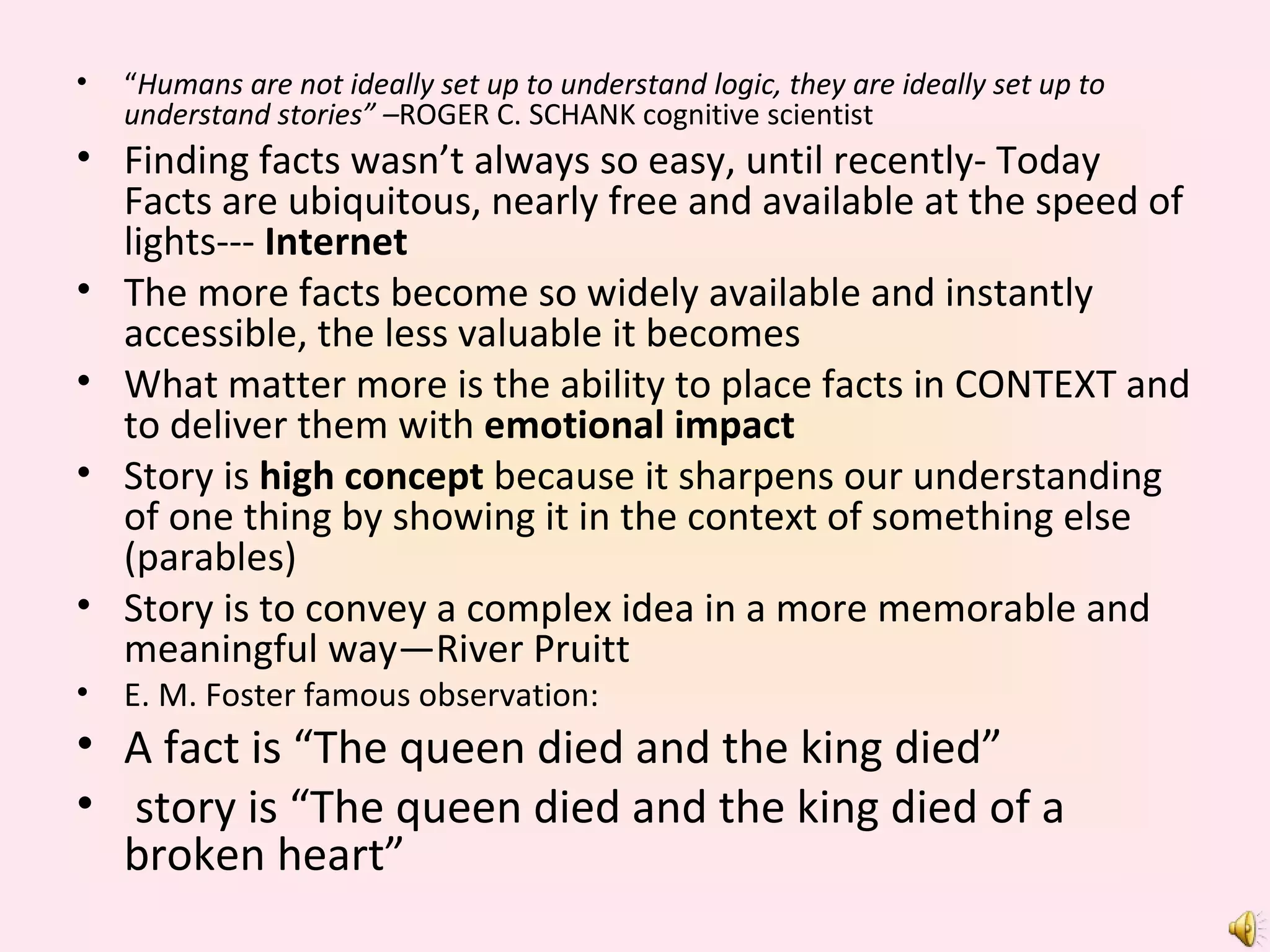 “ Humans are not ideally set up to understand logic, they are ideally set up to understand stories” – ROGER C. SCHANK cognitive scientist Finding facts wasn’t always so easy, until recently- Today Facts are ubiquitous, nearly free and available at the speed of lights---  Internet The more facts become so widely available and instantly accessible, the less valuable it becomes What matter more is the ability to place facts in CONTEXT and to deliver them with  emotional impact Story is  high concept  because it sharpens our understanding of one thing by showing it in the context of something else (parables) Story is to convey a complex idea in a more memorable and meaningful way—River Pruitt E. M. Foster famous observation: A fact is “The queen died and the king died” story is “The queen died and the king died of a broken heart”  