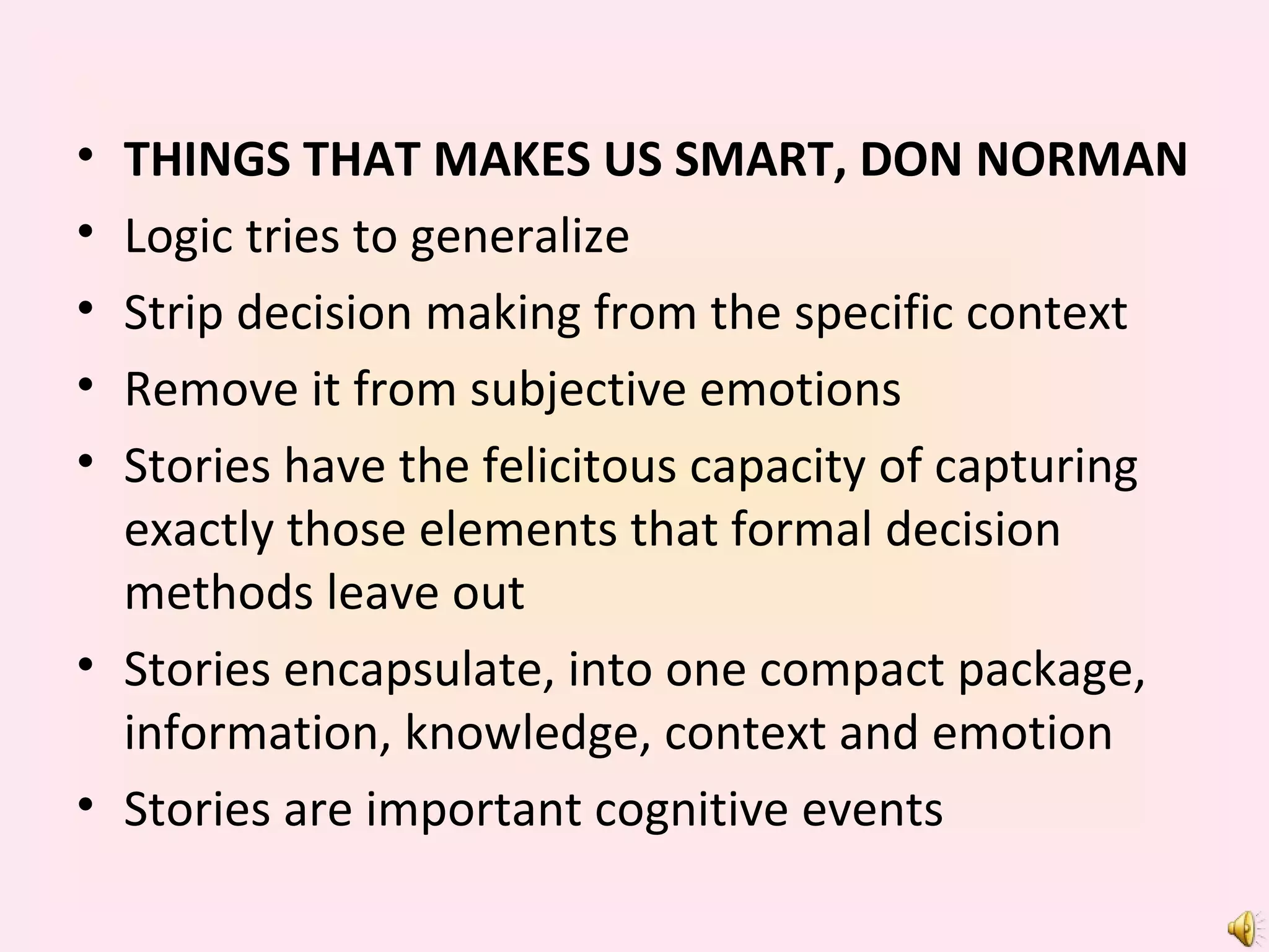 THINGS THAT MAKES US SMART, DON NORMAN Logic tries to generalize Strip decision making from the specific context Remove it from subjective emotions Stories have the felicitous capacity of capturing exactly those elements that formal decision methods leave out Stories encapsulate, into one compact package, information, knowledge, context and emotion Stories are important cognitive events 