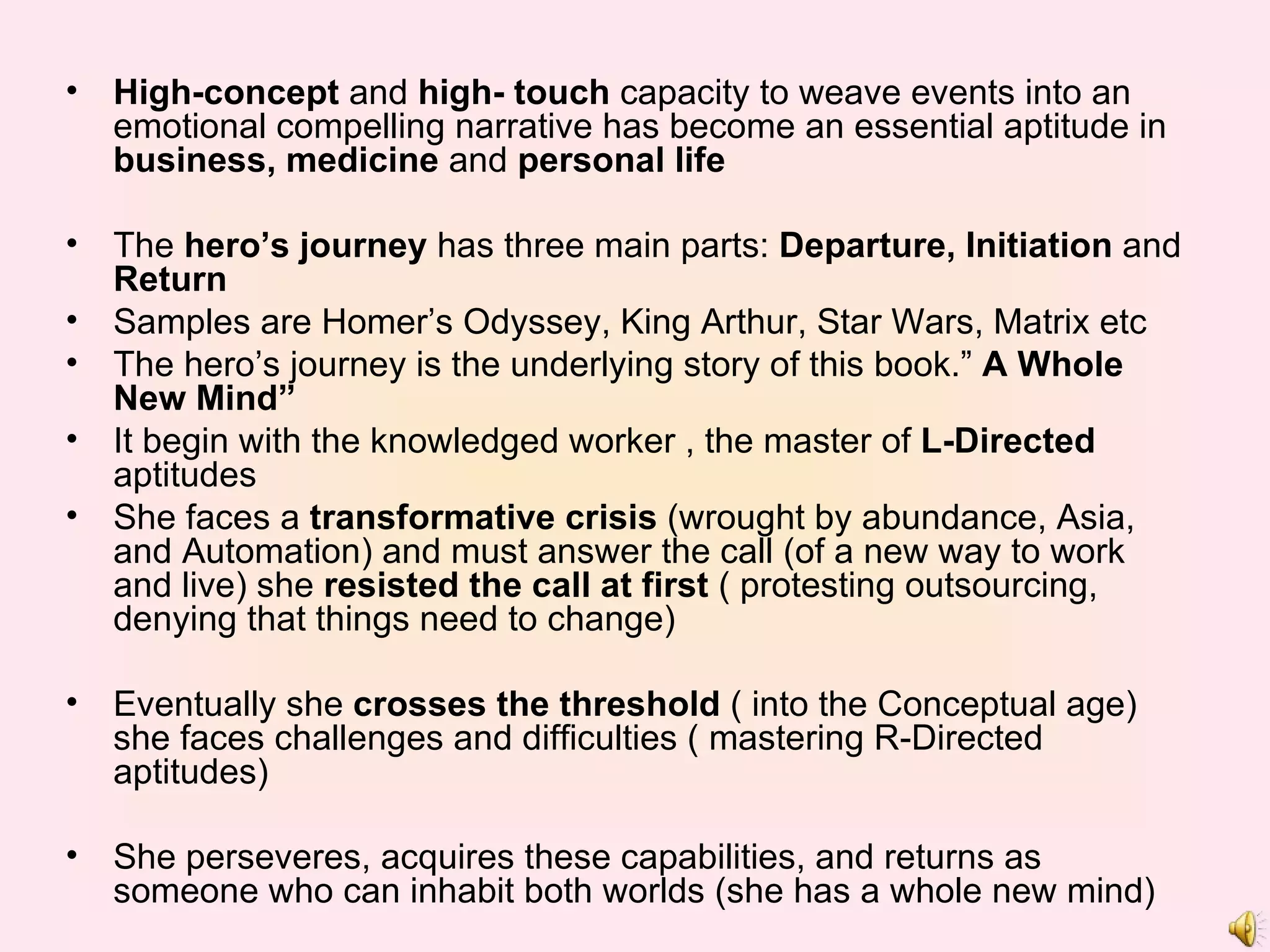 High-concept  and  high- touch  capacity to weave events into an emotional compelling narrative has become an essential aptitude in  business, medicine  and  personal life   The  hero’s journey  has three main parts:  Departure, Initiation  and  Return Samples are Homer’s Odyssey, King Arthur, Star Wars, Matrix etc The hero’s journey is the underlying story of this book.”  A Whole New Mind” It begin with the knowledged worker , the master of  L-Directed  aptitudes She faces a  transformative crisis  (wrought by abundance, Asia, and Automation) and must answer the call (of a new way to work and live) she  resisted the call at first  ( protesting outsourcing, denying that things need to change) Eventually she  crosses the threshold  ( into the Conceptual age) she faces challenges and difficulties ( mastering R-Directed aptitudes) She perseveres, acquires these capabilities, and returns as someone who can inhabit both worlds (she has a whole new mind) 