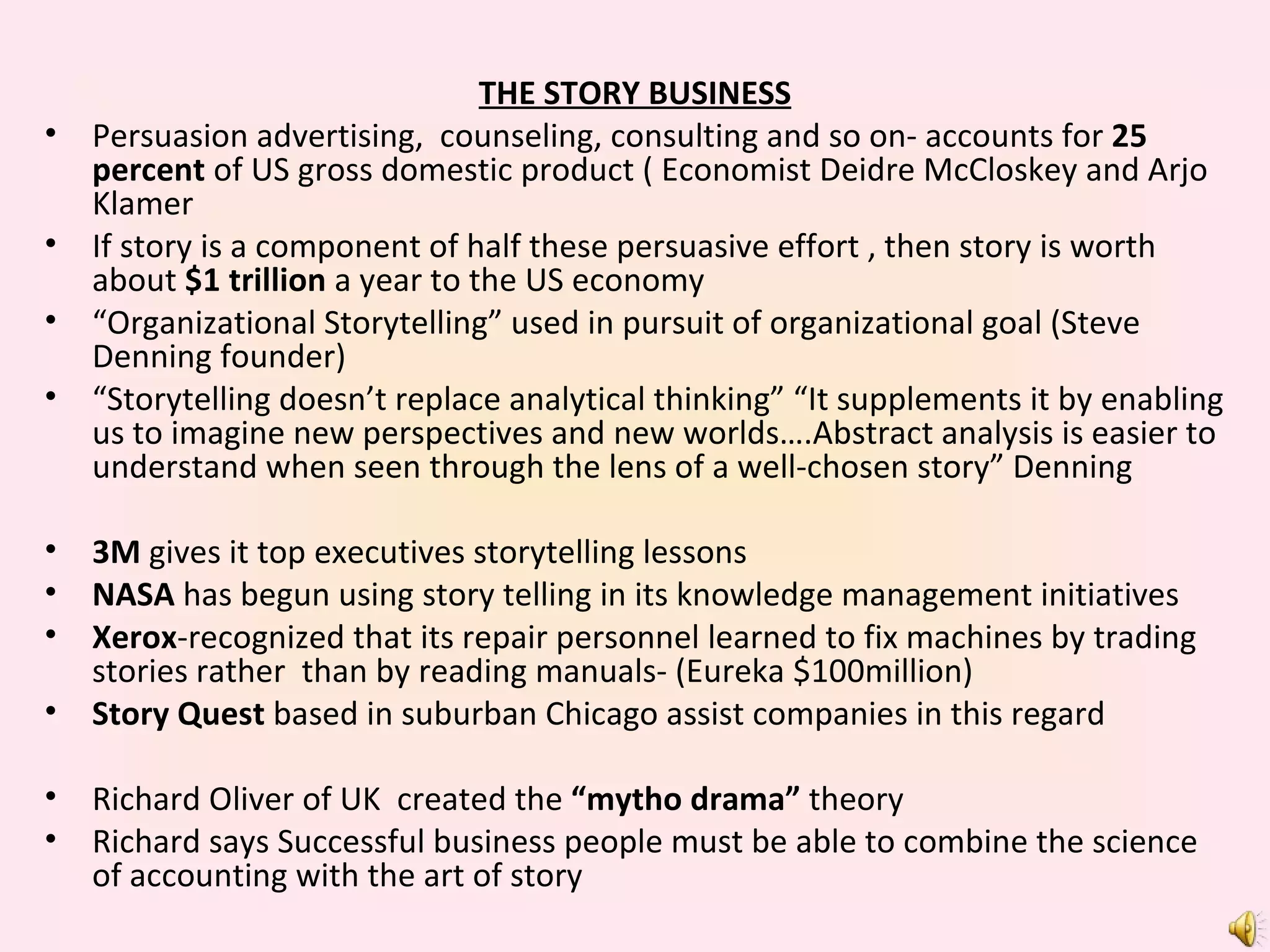 THE STORY BUSINESS Persuasion advertising,  counseling, consulting and so on- accounts for  25 percent  of US gross domestic product ( Economist Deidre McCloskey and Arjo Klamer If story is a component of half these persuasive effort , then story is worth about  $1 trillion  a year to the US economy “ Organizational Storytelling” used in pursuit of organizational goal (Steve Denning founder) “ Storytelling doesn’t replace analytical thinking” “It supplements it by enabling us to imagine new perspectives and new worlds….Abstract analysis is easier to understand when seen through the lens of a well-chosen story” Denning 3M  gives it top executives storytelling lessons NASA  has begun using story telling in its knowledge management initiatives Xerox -recognized that its repair personnel learned to fix machines by trading stories rather  than by reading manuals- (Eureka $100million) Story Quest  based in suburban Chicago assist companies in this regard  Richard Oliver of UK  created the  “mytho drama”  theory Richard says Successful business people must be able to combine the science of accounting with the art of story  