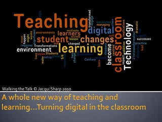 Walking the Talk © Jacqui Sharp 2010 A whole new way of teaching and learning…Turning digital in the classroom 