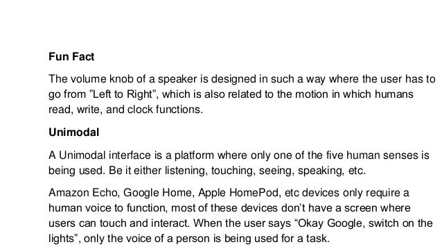 Fun Fact
The volume knob of a speaker is designed in such a way where the user has to
go from ”Left to Right”, which is also related to the motion in which humans
read, write, and clock functions.
Unimodal
A Unimodal interface is a platform where only one of the five human senses is
being used. Be it either listening, touching, seeing, speaking, etc.
Amazon Echo, Google Home, Apple HomePod, etc devices only require a
human voice to function, most of these devices don’t have a screen where
users can touch and interact. When the user says “Okay Google, switch on the
lights”, only the voice of a person is being used for a task.
 