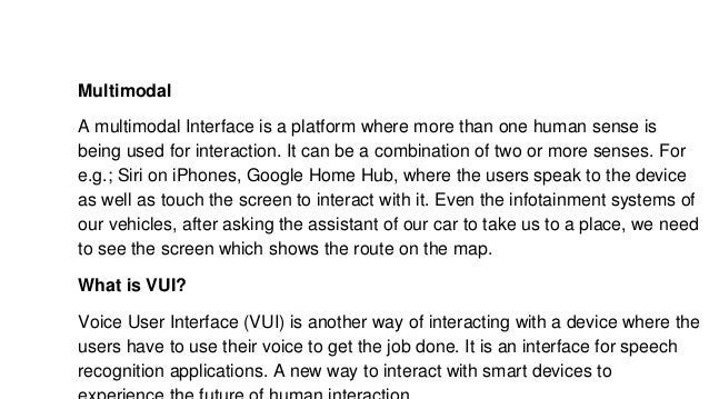 Multimodal
A multimodal Interface is a platform where more than one human sense is
being used for interaction. It can be a combination of two or more senses. For
e.g.; Siri on iPhones, Google Home Hub, where the users speak to the device
as well as touch the screen to interact with it. Even the infotainment systems of
our vehicles, after asking the assistant of our car to take us to a place, we need
to see the screen which shows the route on the map.
What is VUI?
Voice User Interface (VUI) is another way of interacting with a device where the
users have to use their voice to get the job done. It is an interface for speech
recognition applications. A new way to interact with smart devices to
 