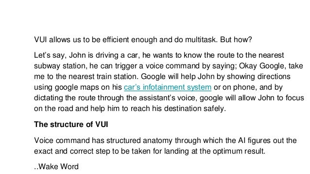 VUI allows us to be efficient enough and do multitask. But how?
Let’s say, John is driving a car, he wants to know the route to the nearest
subway station, he can trigger a voice command by saying; Okay Google, take
me to the nearest train station. Google will help John by showing directions
using google maps on his car’s infotainment system or on phone, and by
dictating the route through the assistant’s voice, google will allow John to focus
on the road and help him to reach his destination safely.
The structure of VUI
Voice command has structured anatomy through which the AI figures out the
exact and correct step to be taken for landing at the optimum result.
..Wake Word
 