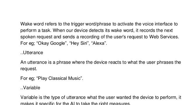 Wake word refers to the trigger word/phrase to activate the voice interface to
perform a task. When our device detects its wake word, it records the next
spoken request and sends a recording of the user's request to Web Services.
For eg; “Okay Google”, “Hey Siri”, “Alexa”.
..Utterance
An utterance is a phrase where the device reacts to what the user phrases the
request.
For eg; “Play Classical Music”.
..Variable
Variable is the type of utterance what the user wanted the device to perform, it
 