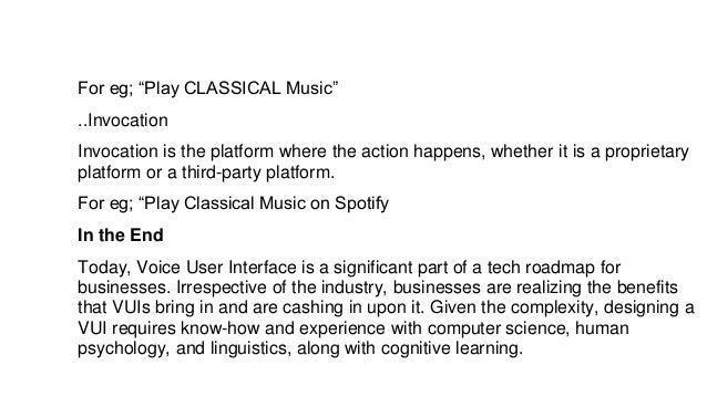 For eg; “Play CLASSICAL Music”
..Invocation
Invocation is the platform where the action happens, whether it is a proprietary
platform or a third-party platform.
For eg; “Play Classical Music on Spotify
In the End
Today, Voice User Interface is a significant part of a tech roadmap for
businesses. Irrespective of the industry, businesses are realizing the benefits
that VUIs bring in and are cashing in upon it. Given the complexity, designing a
VUI requires know-how and experience with computer science, human
psychology, and linguistics, along with cognitive learning.
 