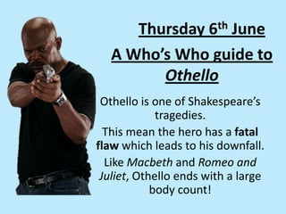 A Who’s Who guide to
Othello
Othello is one of Shakespeare’s
tragedies.
This mean the hero has a fatal
flaw which leads to his downfall.
Like Macbeth and Romeo and
Juliet, Othello ends with a large
body count!
Thursday 6th June
 