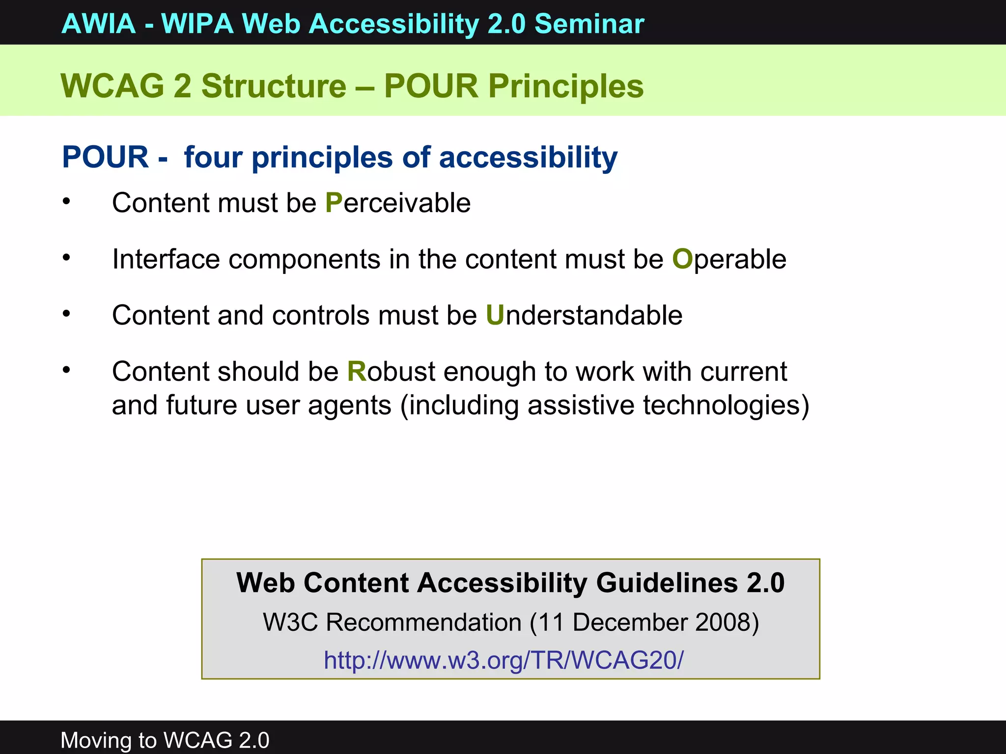 POUR -  four principles of accessibility Content must be  P erceivable Interface components in the content must be  O perable Content and controls must be  U nderstandable Content should be  R obust enough to work with current and future user agents (including assistive technologies) WCAG 2 Structure – POUR Principles Web Content Accessibility Guidelines 2.0 W3C Recommendation (11 December 2008) http://www.w3.org/TR/WCAG20/   