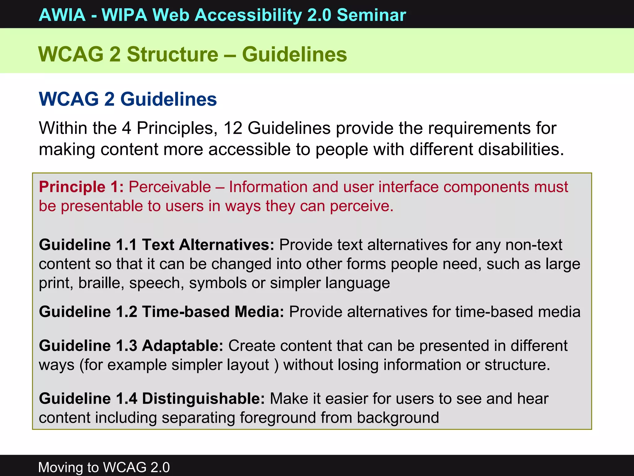 WCAG 2 Structure – Guidelines WCAG 2 Guidelines Within the 4 Principles, 12 Guidelines provide the requirements for making content more accessible to people with different disabilities. Principle 1:  Perceivable –  Information and user interface components must be presentable to users in ways they can perceive. Guideline 1.1 Text Alternatives:  Provide text alternatives for any non-text content so that it can be changed into other forms people need, such as large print, braille, speech, symbols or simpler language Guideline 1.2 Time-based Media:  Provide alternatives for time-based media Guideline 1.3 Adaptable:  Create content that can be presented in different ways (for example simpler layout ) without losing information or structure. Guideline 1.4 Distinguishable:  Make it easier for users to see and hear content including separating foreground from background 
