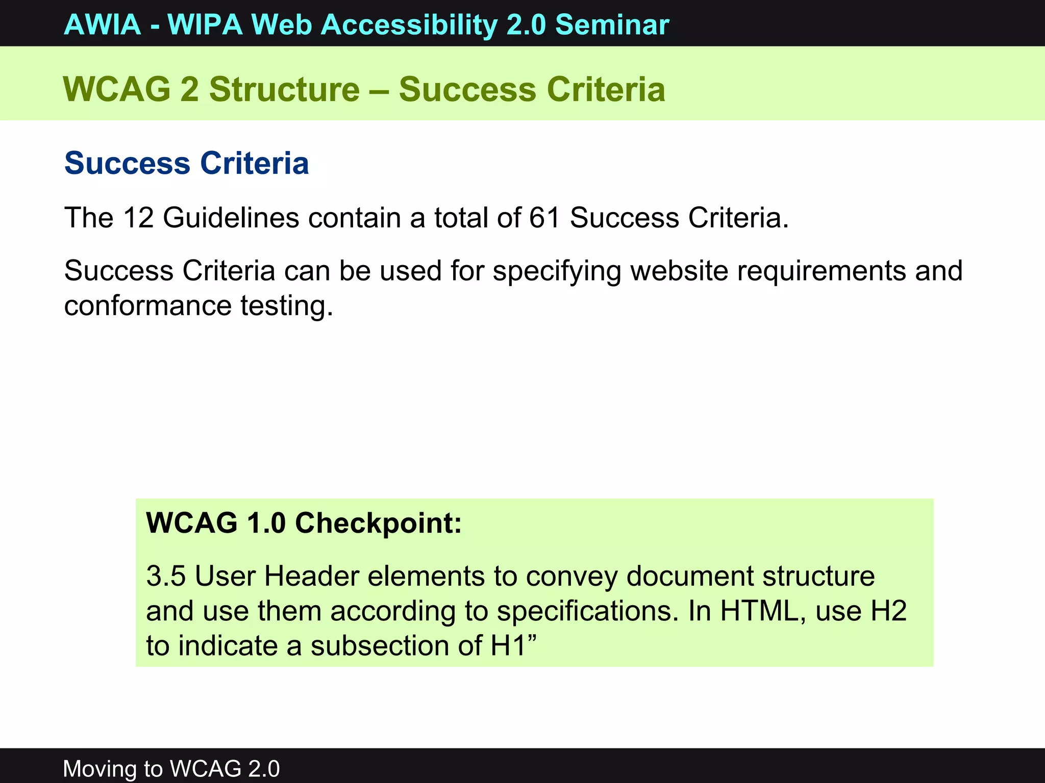 WCAG 2 Structure – Success Criteria Success Criteria   The 12 Guidelines contain a total of 61 Success Criteria.  Success Criteria can be used for specifying website requirements and conformance testing.  WCAG 1.0 Checkpoint: 3.5 User Header elements to convey document structure and use them according to specifications. In HTML, use H2 to indicate a subsection of H1” 