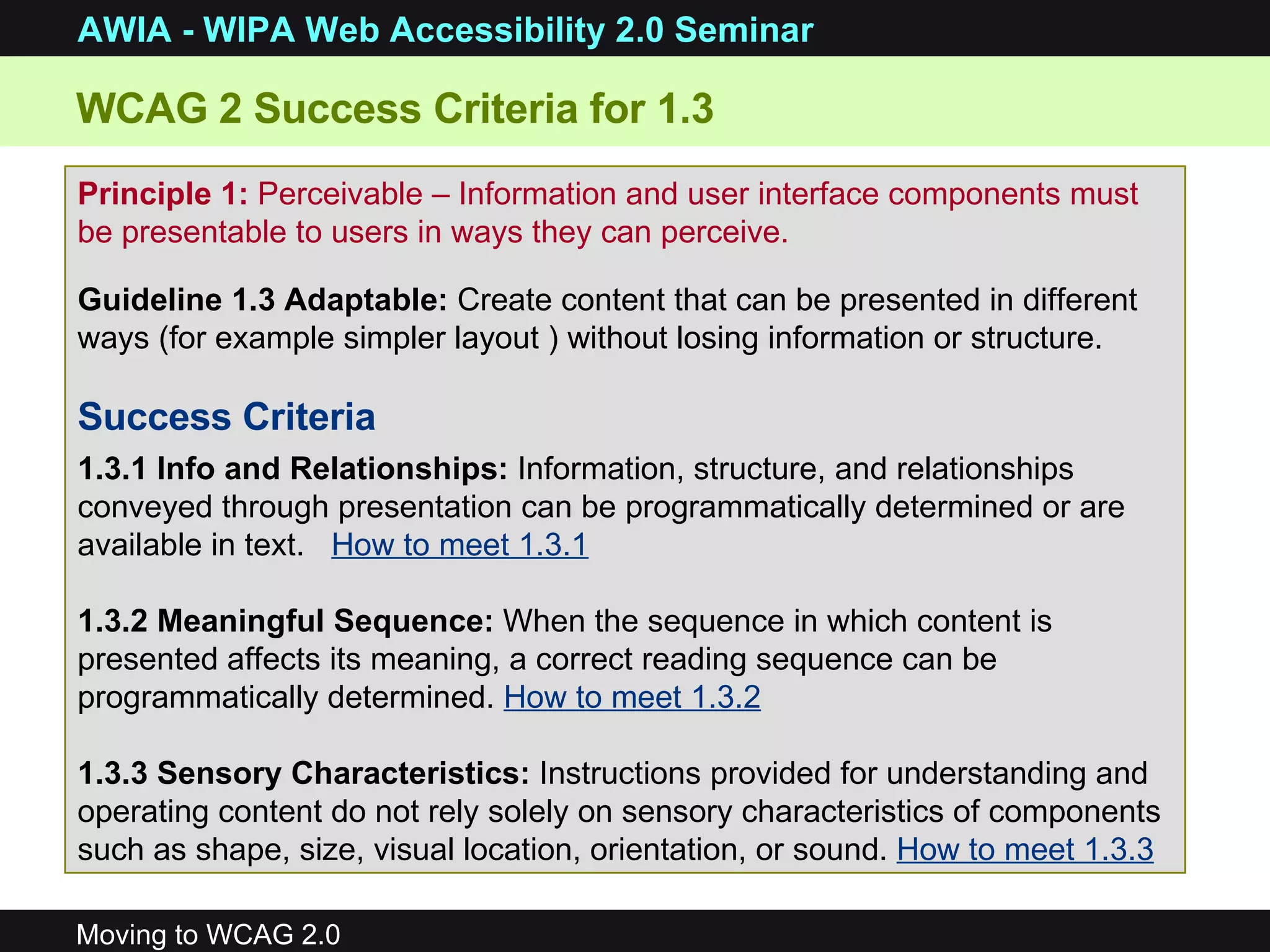 WCAG 2 Success Criteria for 1.3 Principle 1:  Perceivable –  Information and user interface components must be presentable to users in ways they can perceive. Guideline 1.3 Adaptable:  Create content that can be presented in different ways (for example simpler layout ) without losing information or structure. Success Criteria 1.3.1 Info and Relationships:  Information, structure, and relationships conveyed through presentation can be programmatically determined or are available in text.  How to meet 1.3.1 1.3.2 Meaningful Sequence:  When the sequence in which content is presented affects its meaning, a correct reading sequence can be programmatically determined.  How to meet 1.3.2   1.3.3 Sensory Characteristics:  Instructions provided for understanding and operating content do not rely solely on sensory characteristics of components such as shape, size, visual location, orientation, or sound.  How to meet 1.3.3 