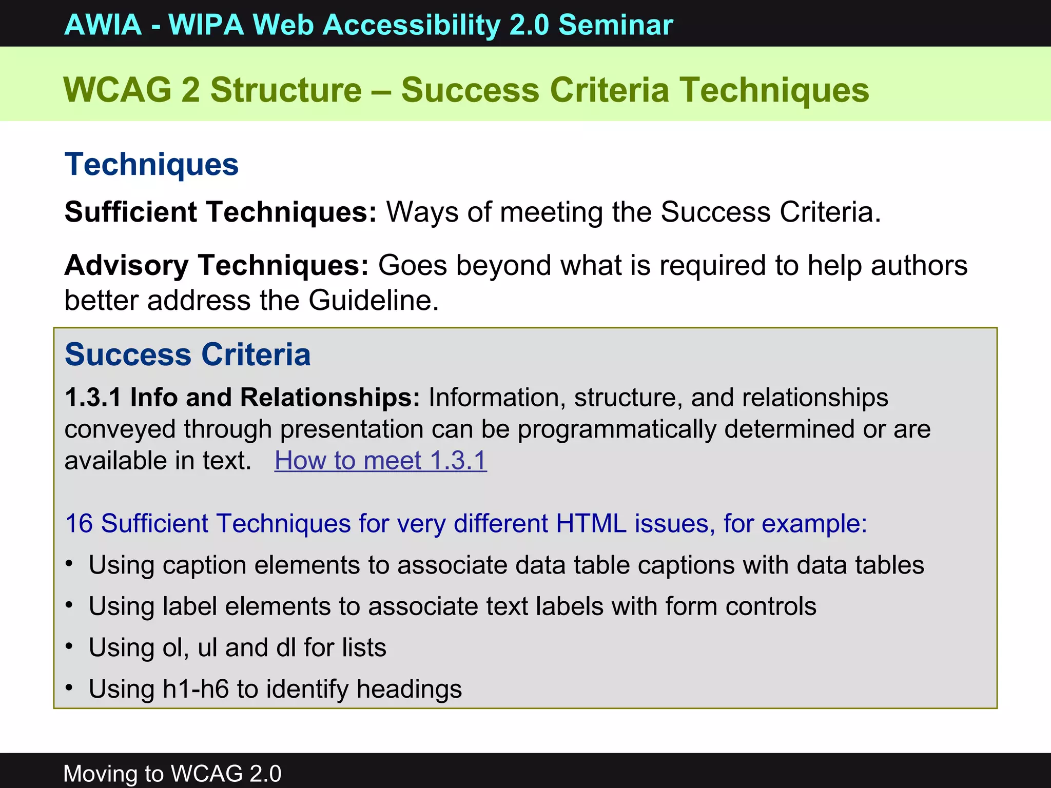 WCAG 2 Structure – Success Criteria Techniques  Techniques Sufficient Techniques:  Ways of meeting the Success Criteria. Advisory Techniques:  Goes beyond what is required to help authors better address the Guideline. Success Criteria 1.3.1 Info and Relationships:  Information, structure, and relationships conveyed through presentation can be programmatically determined or are available in text.  How to meet 1.3.1 16 Sufficient Techniques for very different HTML issues, for example: Using caption elements to associate data table captions with data tables Using label elements to associate text labels with form controls Using ol, ul and dl for lists Using h1-h6 to identify headings 