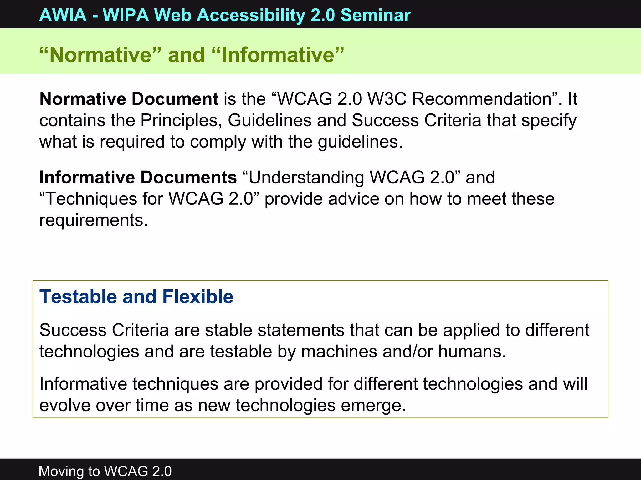 “ Normative” and “Informative”  Normative Document  is the “WCAG 2.0 W3C Recommendation”. It contains the Principles, Guidelines and Success Criteria that specify what is required to comply with the guidelines. Informative Documents  “Understanding WCAG 2.0” and “Techniques for WCAG 2.0” provide advice on how to meet these requirements.  Testable and Flexible Success Criteria are stable statements that can be applied to different technologies and are testable by machines and/or humans. Informative techniques are provided for different technologies and will evolve over time as new technologies emerge. 