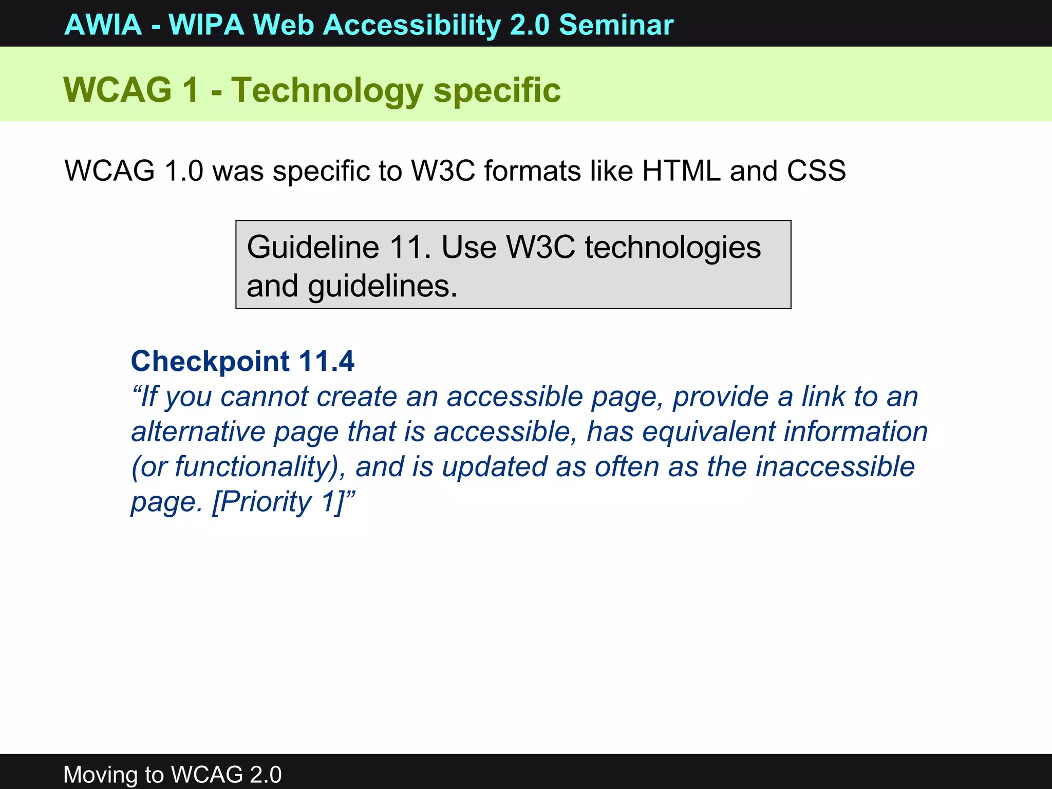 WCAG 1 - Technology specific  WCAG 1.0 was specific to W3C formats like HTML and CSS Guideline 11. Use W3C technologies and guidelines. Checkpoint 11.4 “ If you cannot create an accessible page, provide a link to an alternative page that is accessible, has equivalent information (or functionality), and is updated as often as the inaccessible page. [Priority 1]”   
